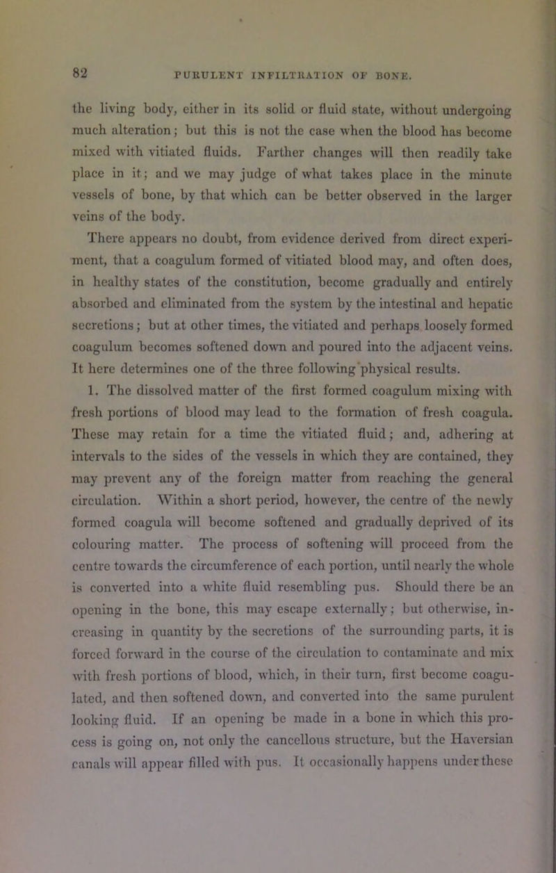 the living body, either in its solid or fluid state, without undergoing much alteration; but this is not the case when the blood has become mixed wdth vitiated fluids. Farther changes will then readily take place in it; and we may judge of what takes place in the minute vessels of bone, by that which can be better observed in the larger veins of the body. There appears no doubt, from evidence derived from direct experi- ment, that a coagulum formed of vitiated blood may, and often does, in healthy states of the constitution, become gradually and entirely absorbed and eliminated from the system by the intestinal and hepatic secretions; but at other times, the vitiated and perhaps loosely formed coagulum becomes softened down and poured into the adjacent veins. It here determines one of the three foliowng'physical results. 1. The dissolved matter of the first formed coagulum mixing with fresh portions of blood may lead to the formation of fresh coagula. These may retain for a time the vitiated fluid; and, adhering at intervals to the sides of the vessels in which they are contained, they may prevent any of the foreign matter from reaching the general circulation. Within a short period, however, the centre of the newly formed coagula will become softened and gradually deprived of its colouring matter. The process of softening will proceed from the centre towards the circumference of each portion, until nearly the whole is converted into a white fluid resembling pus. Should there be an opening in the bone, this may escape externally; but otherwise, in- creasing in quantity by the secretions of the surrounding parts, it is forced forward in the course of the circulation to contaminate and mix with fresh portions of blood, which, in their turn, first become coagu- lated, and then softened do^ra, and converted into the same purulent looking fluid. If an opening be made in a bone in which this pro- cess is going on, not only the cancellous structure, but the Haversian canals will appear filled with pus. It occasionally happens under these