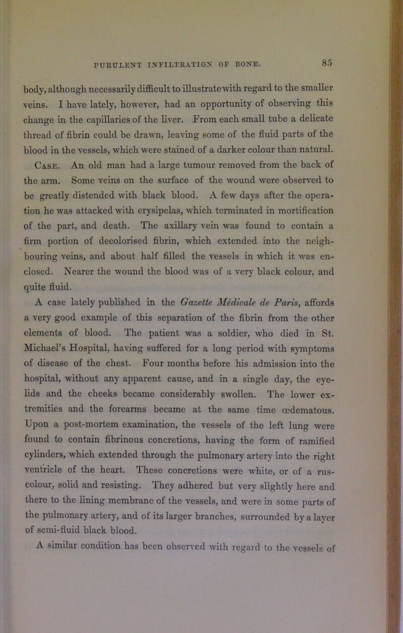 body, although necessarily difficult to illustrate with regal'd to the smaller veins. I have lately, however, had an opportunity of observing this change in the capillaries of the liver. From each small tube a delicate thread of fibrin could be dra^vn, leaving some of the fiuid parts of the blood in the vessels, which were stained of a darker colour than natural. Case. An old man had a large tumour removed from the back of the arm. Some veins on the surface of the wound were observed to be greatly distended with black blood. A few days after the opera- tion he was attacked with erysipelas, which terminated in mortification of the part, and death. The axillary vein was found to contain a firm portion of decolorised fibrin, which extended into the neigh- bouring veins, and about half filled the vessels in which it was en- closed. Nearer the wound the blood was of a very black colour, and quite fluid. A case lately published in the Gazette Midicale de Paris, affords a very good example of this separation of the fibrin from the other elements of blood. The patient was a soldier, who died in St. Michael’s Hospital, having sufi'ered for a long period with symptoms of disease of the chest. Four months before his admission into the hospital, without any apparent cause, and in a single day, the eye- lids and the cheeks became considerably swollen. The lower ex- tremities and the forearms became at the same time oedematous. Upon a post-mortem examination, the vessels of the left lung were found to contain fibrinous concretions, having the form of ramified cylinders, which extended through the pulmonary artery into the right ventricle of the heart. These concretions were white, or of a ms- colour, solid and resisting. They adhered but very slightly here and there to the lining membrane of the vessels, and were in some parts of the pulmonary artery, and of its larger branches, surrounded by a layer of semi-fluid black blood. A similar condition has been observed with regard to the vessels of