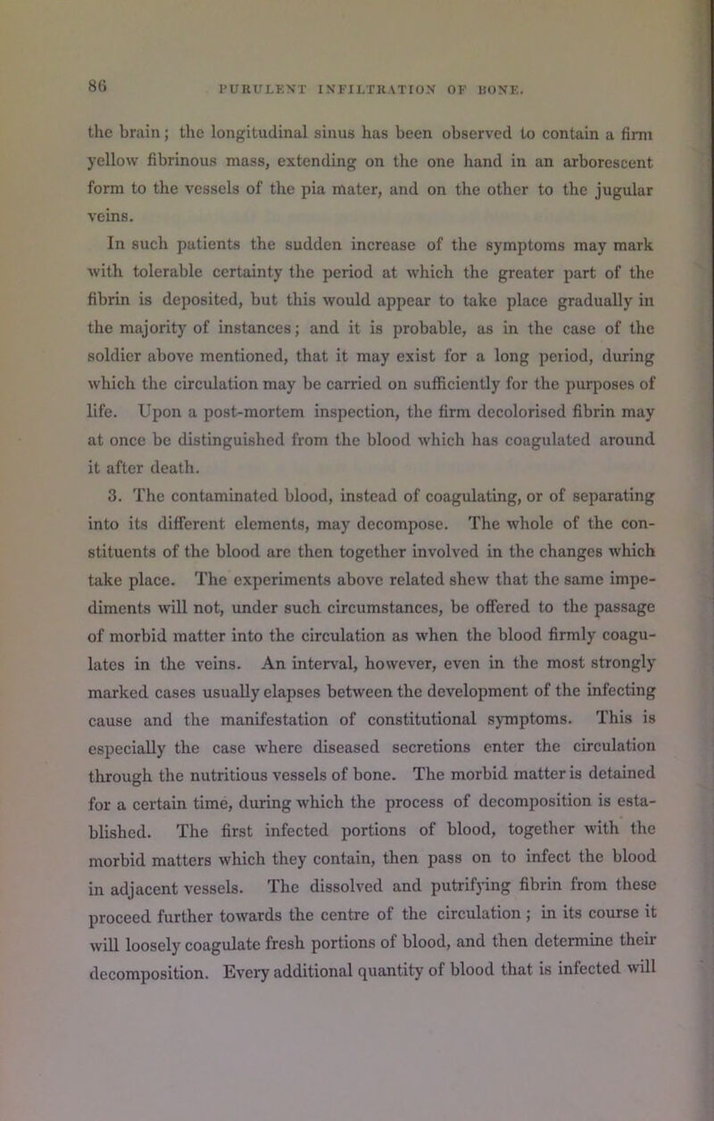 tlie brain; the longitudinal sinus has been observed to contain a firm yellow fibrinous mass, extending on the one hand in an arborescent form to the vessels of the pia mater, and on the other to the jugular veins. In such patients the sudden increase of the symptoms may mark Avith tolerable certainty the period at which the greater part of the fibrin is deposited, but this would appear to take place gradually in the majority of instances; and it is probable, as in the case of the soldier above mentioned, that it may exist for a long period, during Avhich the circulation may be carried on sufficiently for the purposes of life. Upon a post-mortem inspection, the firm decolorised fibrin may at once be distinguished from the blood which has coagulated around it after death, 3, The contaminated blood, instead of coagulating, or of separating into its different elements, may decompose. The whole of the con- stituents of the blood are then together involved in the changes which take place. The experiments above related shew that the same impe- diments will not, under such circumstances, be offered to the passage of morbid matter into the circulation as Avhen the blood firmly coagu- lates in the veins. An interval, however, even in the most strongly marked cases usually elapses between the development of the infecting cause and the manifestation of constitutional symptoms. This is especially the case where diseased secretions enter the circulation through the nutritious vessels of bone. The morbid matter is detained for a certain time, during which the process of decomposition is esta- blished. The first infected portions of blood, together with the morbid matters which they contain, then pass on to infect the blood in adjacent vessels. The dissolved and putrifying fibrin from these proceed further towards the centre of the circulation ; in its course it Avill loosely coagulate fresh portions of blood, and then determine their decomposition. Every additional quantity of blood that is infected Avill