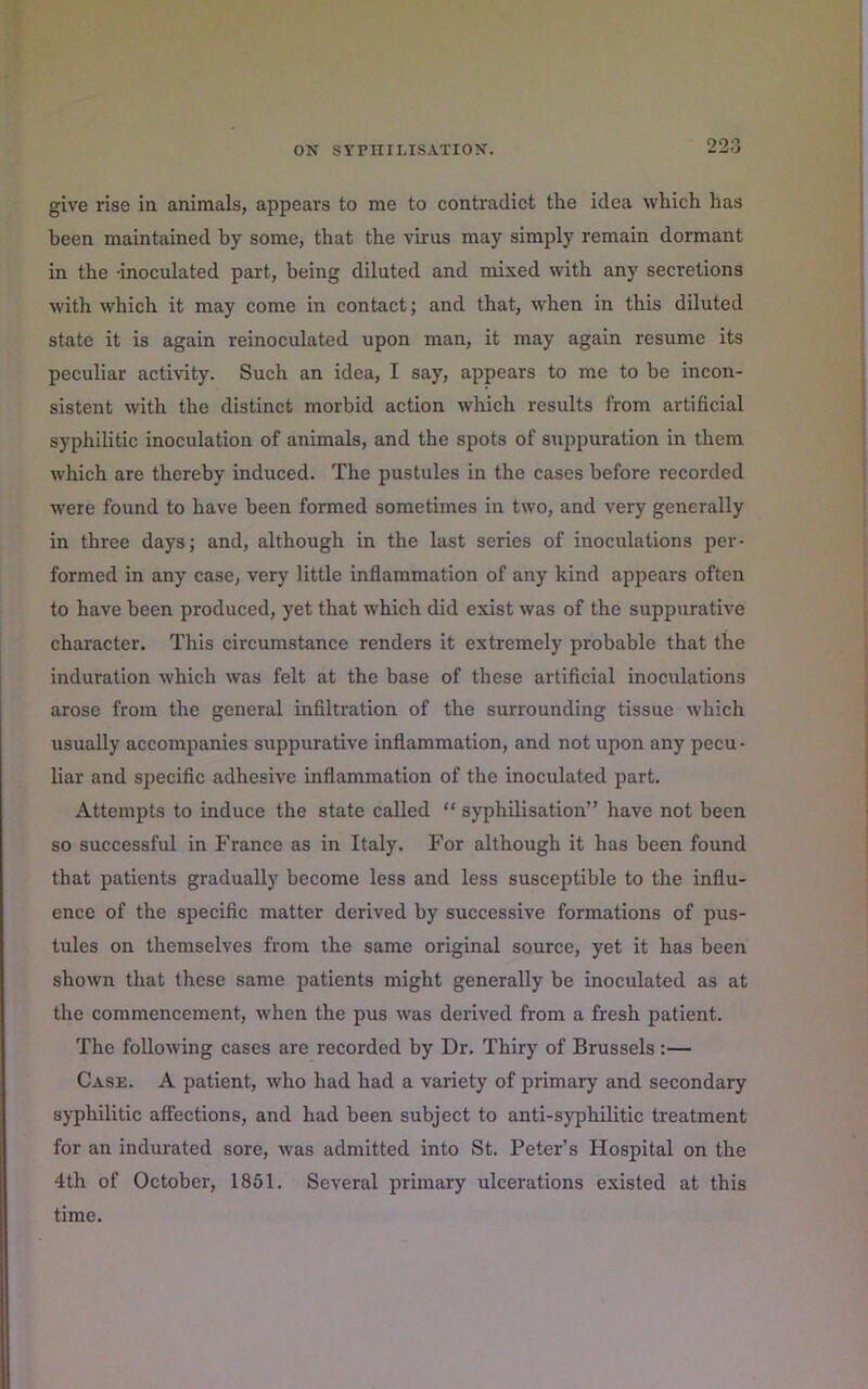 give rise in animals, appears to me to contradict the idea which has been maintained by some, that the virus may simply remain dormant in the -inoculated part, being diluted and mixed with any secretions with which it may come in contact; and that, when in this diluted state it is again reinoculated upon man, it may again resume its peculiar activity. Such an idea, I say, appears to me to be incon- sistent with the distinct morbid action which results from artificial syphilitic inoculation of animals, and the spots of suppuration in them which are thereby induced. The pustules in the cases before recorded were found to have been formed sometimes in two, and very generally in three days; and, although in the last series of inoculations per- formed in any case, very little inflammation of any kind appears often to have been produced, yet that which did exist was of the suppurative character. This circumstance renders it extremely probable that the induration which was felt at the ba.se of these artificial inoculations arose from the general infiltration of the surrounding tissue which usually accompanies suppurative inflammation, and not upon any pecu - liar and specific adhesive inflammation of the inoculated part. Attempts to induce the state called “ syphilisation” have not been so successful in France as in Italy. For although it has been found that patients gradually become less and less susceptible to the influ- ence of the specific matter derived by successive formations of pus- tules on themselves from the same original source, yet it has been shown that these same patients might generally be inoculated as at the commencement, when the pus was derived from a fresh patient. The following cases are recoi'ded by Dr. Thiry of Brussels :— Case. A patient, who had had a variety of primary and secondary syphilitic affections, and had been subject to anti-syphilitic treatment for an indurated sore, was admitted into St. Peter’s Hospital on the 4th of October, 1851. Several primary ulcerations existed at this time.