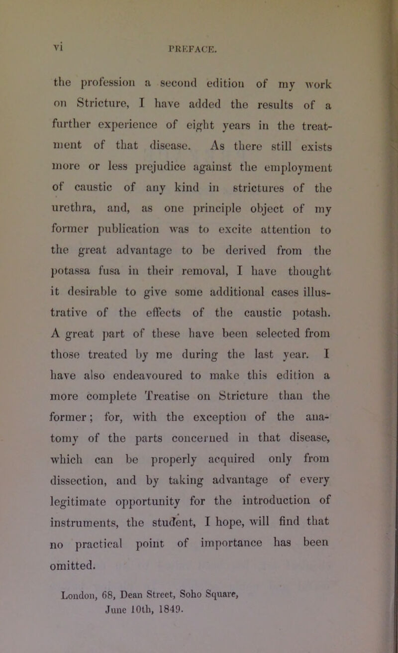 the profession a second edition of my work on Stricture, I have added the results of a further experience of eight years in the treat- ment of that disease. As there still exists more or less prejudice against the employment of caustic of any kind in strictures of the urethra, and, as one principle object of my former publication was to excite attention to the great advantage to be derived from the potassa fusa in their removal, I have thought it desirable to give some additional cases illus- trative of the effects of the caustic potash. A great part of these have been selected from those treated by me during the last year. I have also endeavoured to make this edition a more complete Treatise on Stricture than the former; for, with the exception of the ana- tomy of the parts concerned in that disease, which can be properly acquired only from dissection, and by taking advantage of every legitimate opportunity for the introduction of instruments, the student, I hope, will find that no practical point of importance has been omitted. London, 68, Dean Street, Soho Square, June 10 th, 1849.