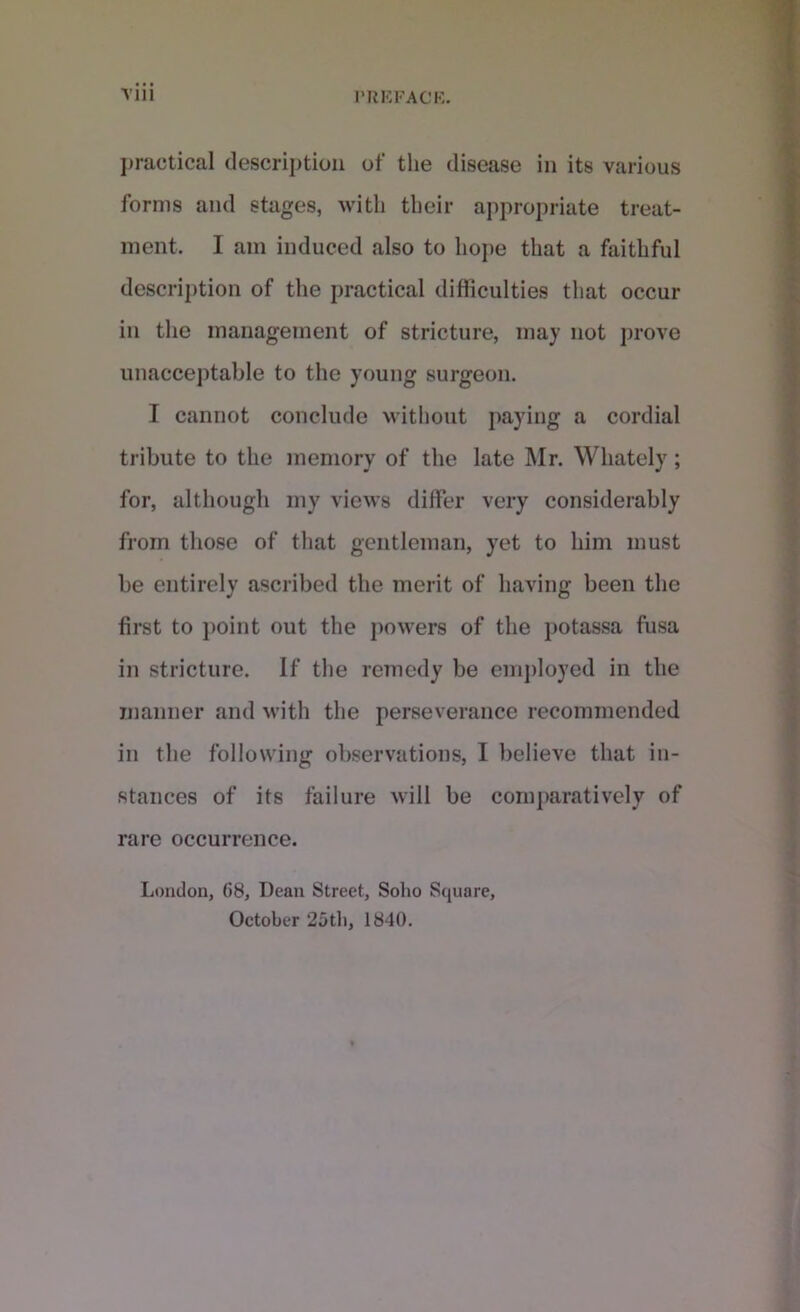 practical description of the disease in its various forms and stages, with their appropriate treat- ment. I am induced also to hope that a faithful description of the practical difficulties that occur in the management of stricture, may not prove unacceptable to the young surgeon. I cannot conclude without paying a cordial tribute to the memory of the late Mr. Whately; for, although my views differ very considerably from those of that gentleman, yet to him must be entirely ascribed the merit of having been the first to point out the powers of the potassa fusa in stricture. If the remedy be employed in the manner and with the perseverance recommended in the following observations, I believe that in- stances of its failure will be comparatively of rare occurrence. London, G8, Dean Street, Soho Square, October ‘25th, 1840.