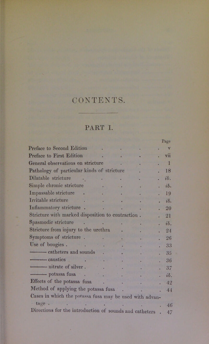 CONTENTS PART I. Page Preface to Second Edition . . . . v Preface to First Edition . . . . vii General observations on stricture . . .1 Pathology of particular kinds of stricture . .18 Dilatable stricture . . . . . ib. Simple chronic stricture .... ib. Impassable stricture . . . . .19 Irritable stricture . . . . . ib. Inflammatory stricture . . . . .20 Stricture with marked disposition to contraction . .21 Spasmodic stricture . . . . . ib. Stricture from injury to the urethra . . .24 Symptoms of stricture . . . . .26 Use of bougies . . . . . .33 — catheters and sounds . . . .35 ■ caustics . . . . .36 nitrate of silver. . . . .37 potassa fusa . . . . . ib. Effects of the potassa fusa . . . .42 Method of applying the potassa fusa . . .44 Cases in which the potassa fusa may be used with advan- tage 46 Directions for the introduction of sounds and catheters . 4/