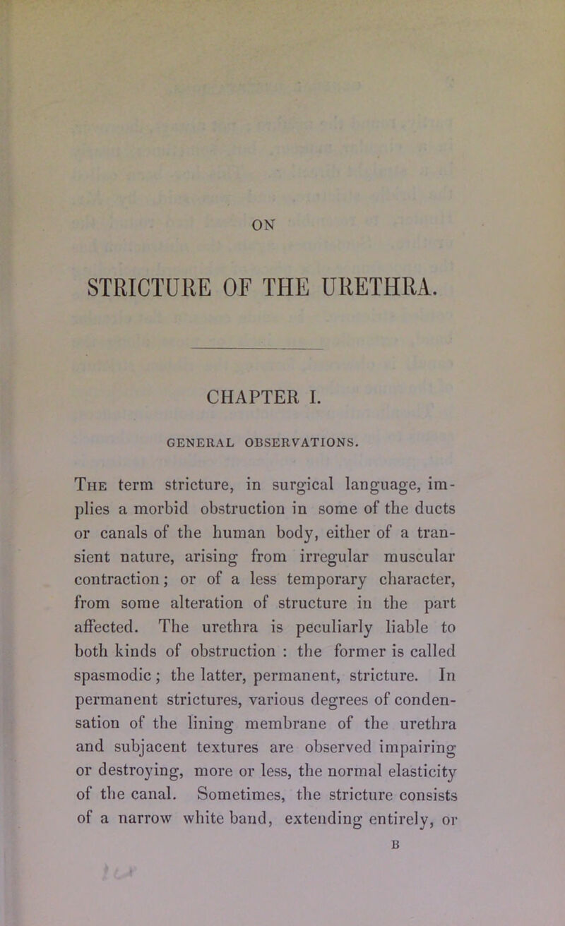 ON STRICTURE OF THE URETHRA. CHAPTER I. GENERAL OBSERVATIONS. The term stricture, in surgical language, im- plies a morbid obstruction in some of the ducts or canals of the human body, either of a tran- sient nature, arising from irregular muscular contraction; or of a less temporary character, from some alteration of structure in the part affected. The urethra is peculiarly liable to both kinds of obstruction : the former is called spasmodic ; the latter, permanent, stricture. In permanent strictures, various degrees of conden- sation of the lining membrane of the urethra and subjacent textures are observed impairing or destroying, more or less, the normal elasticity of the canal. Sometimes, the stricture consists of a narrow white band, extending entirely, or B