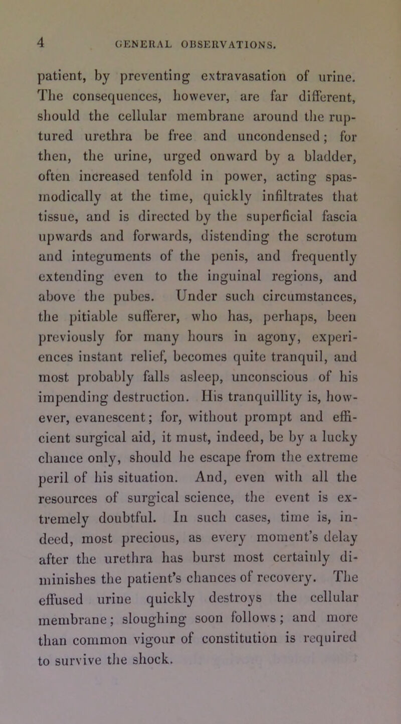 patient, by preventing extravasation of urine. The eonsecpiences, however, are far different, should the cellular membrane around the rup- tured urethra be free and uncondensed; for then, the urine, urged onward by a bladder, often increased tenfold in power, acting spas- modically at the time, quickly infiltrates that tissue, and is directed by the superficial fascia upwards and forwards, distending the scrotum and integuments of the penis, and frequently extending even to the inguinal regions, and above the pubes. Under such circumstances, the pitiable sufferer, who has, perhaps, been previously for many hours in agony, experi- ences instant relief, becomes quite tranquil, aud most probably falls asleep, unconscious of his impending destruction. His tranquillity is, how- ever, evanescent; for, without prompt and effi- cient surgical aid, it must, indeed, be by a lucky chance only, should he escape from the extreme peril of his situation. And, even with all the resources of surgical science, the event is ex- tremely doubtful. In such cases, time is, in- deed, most precious, as every moment’s delay after the urethra has burst most certainly di- minishes the patient’s chances of recovery. The effused urine quickly destroys the cellular membrane; sloughing soon follows; and more than common vigour of constitution is required to survive the shock.