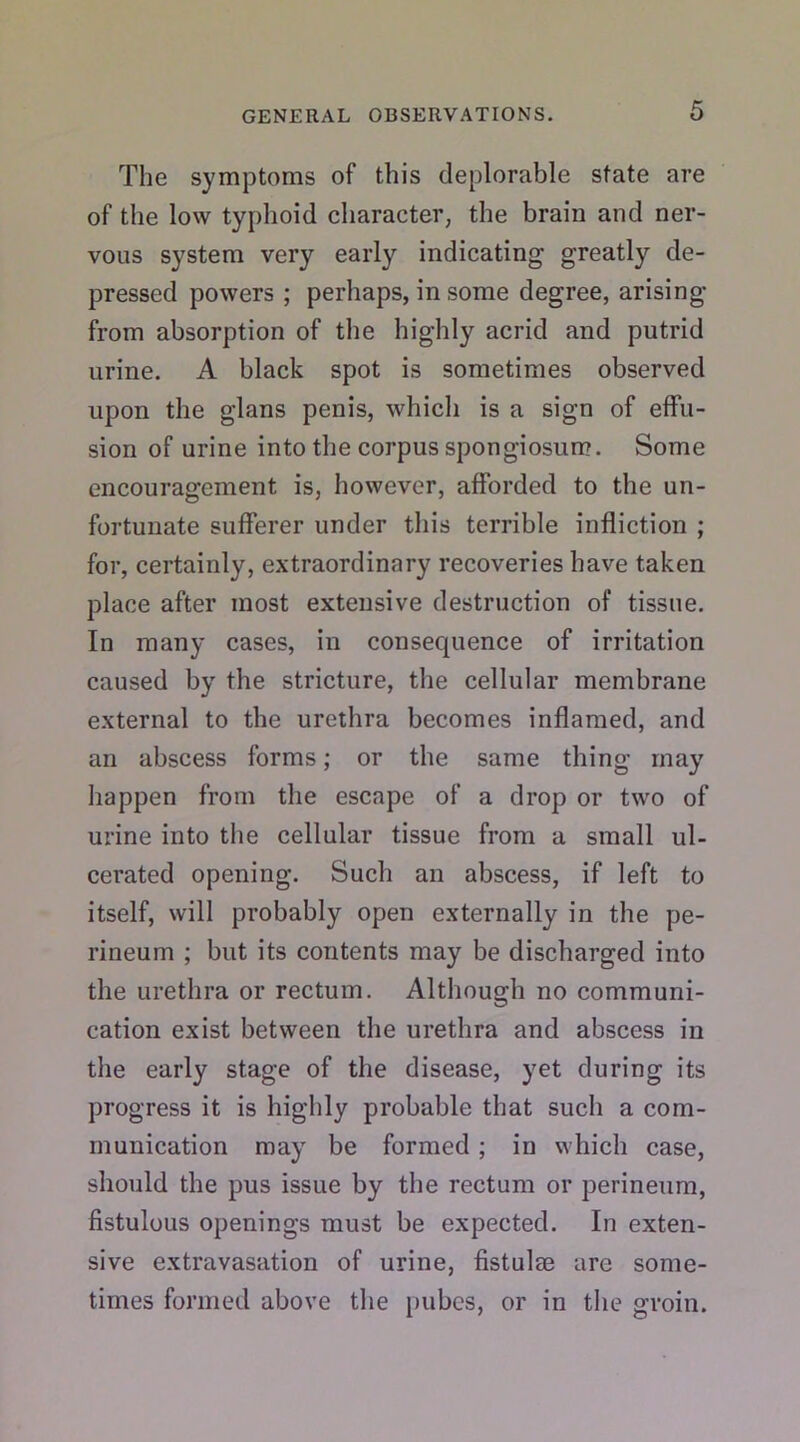 The symptoms of this deplorable state are of the low typhoid character, the brain and ner- vous system very early indicating greatly de- pressed powers ; perhaps, in some degree, arising from absorption of the highly acrid and putrid urine. A black spot is sometimes observed upon the glans penis, which is a sign of effu- sion of urine into the corpus spongiosum. Some encouragement is, however, afforded to the un- fortunate sufferer under this terrible infliction ; for, certainly, extraordinary recoveries have taken place after most extensive destruction of tissue. In many cases, in consequence of irritation caused by the stricture, the cellular membrane external to the urethra becomes inflamed, and an abscess forms; or the same thing may happen from the escape of a drop or two of urine into the cellular tissue from a small ul- cerated opening. Such an abscess, if left to itself, will probably open externally in the pe- rineum ; but its contents may be discharged into the urethra or rectum. Although no communi- cation exist between the urethra and abscess in the early stage of the disease, yet during its progress it is highly probable that such a com- munication may be formed ; in which case, should the pus issue by the rectum or perineum, fistulous openings must be expected. In exten- sive extravasation of urine, fistulae arc some- times formed above the pubes, or in the groin.