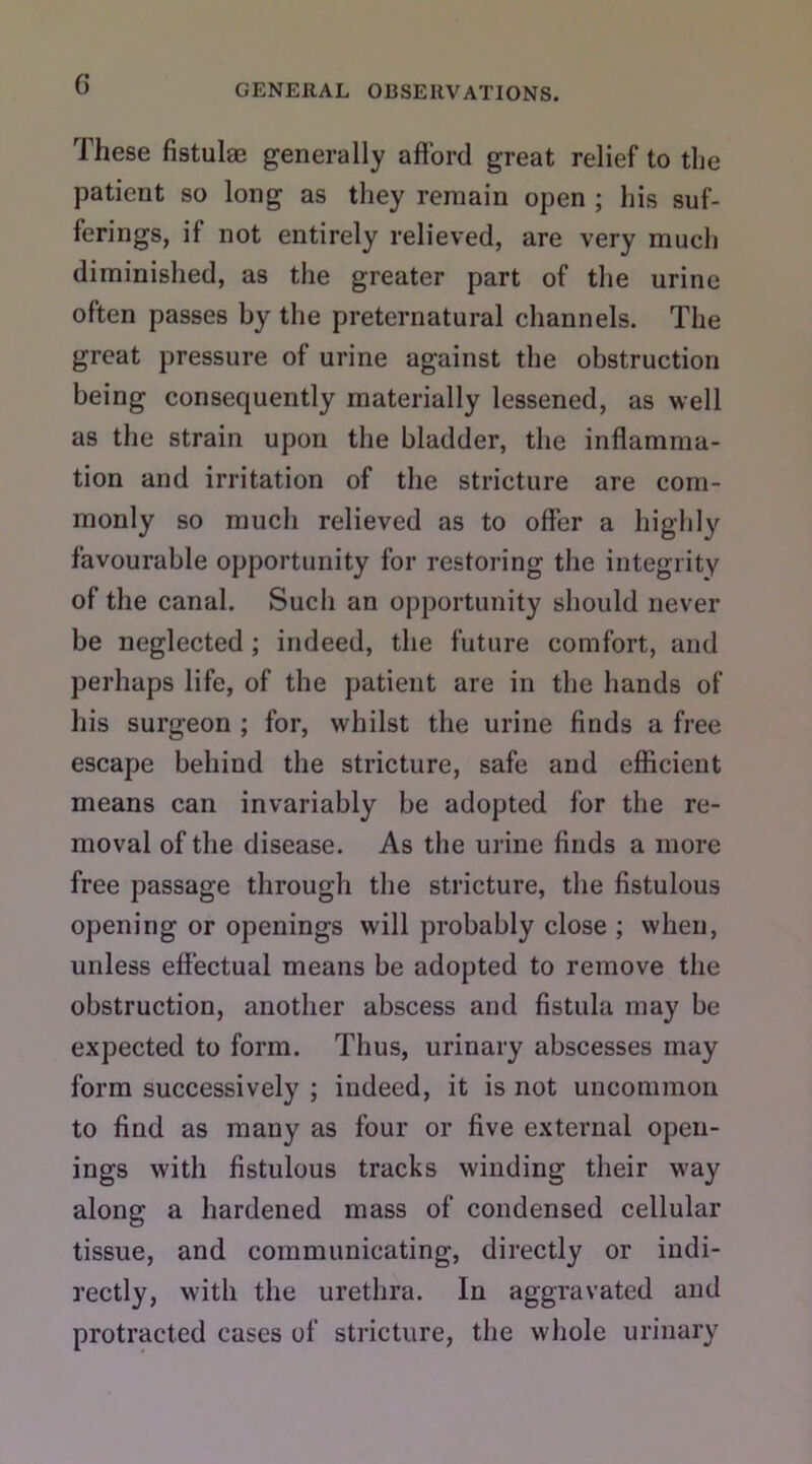 These fistulas generally afford great relief to the patient so long as they remain open ; his suf- ferings, if not entirely relieved, are very much diminished, as the greater part of the urine often passes by the preternatural channels. The great pressure of urine against the obstruction being consequently materially lessened, as well as the strain upon the bladder, the inflamma- tion and irritation of the stricture are com- monly so much relieved as to offer a highly favourable opportunity for restoring the integrity of the canal. Sucii an opportunity should never be neglected ; indeed, the future comfort, and perhaps life, of the patient are in the hands of his surgeon ; for, whilst the urine finds a free escape behind the stricture, safe and efficient means can invariably be adopted for the re- moval of the disease. As the urine finds a more free passage through the stricture, the fistulous opening or openings will probably close ; when, unless effectual means be adopted to remove the obstruction, another abscess and fistula may be expected to form. Thus, urinary abscesses may form successively ; indeed, it is not uncommon to find as many as four or five external open- ings with fistulous tracks winding their way along a hardened mass of condensed cellular tissue, and communicating, directly or indi- rectly, with the urethra. In aggravated and protracted cases of stricture, the whole urinary
