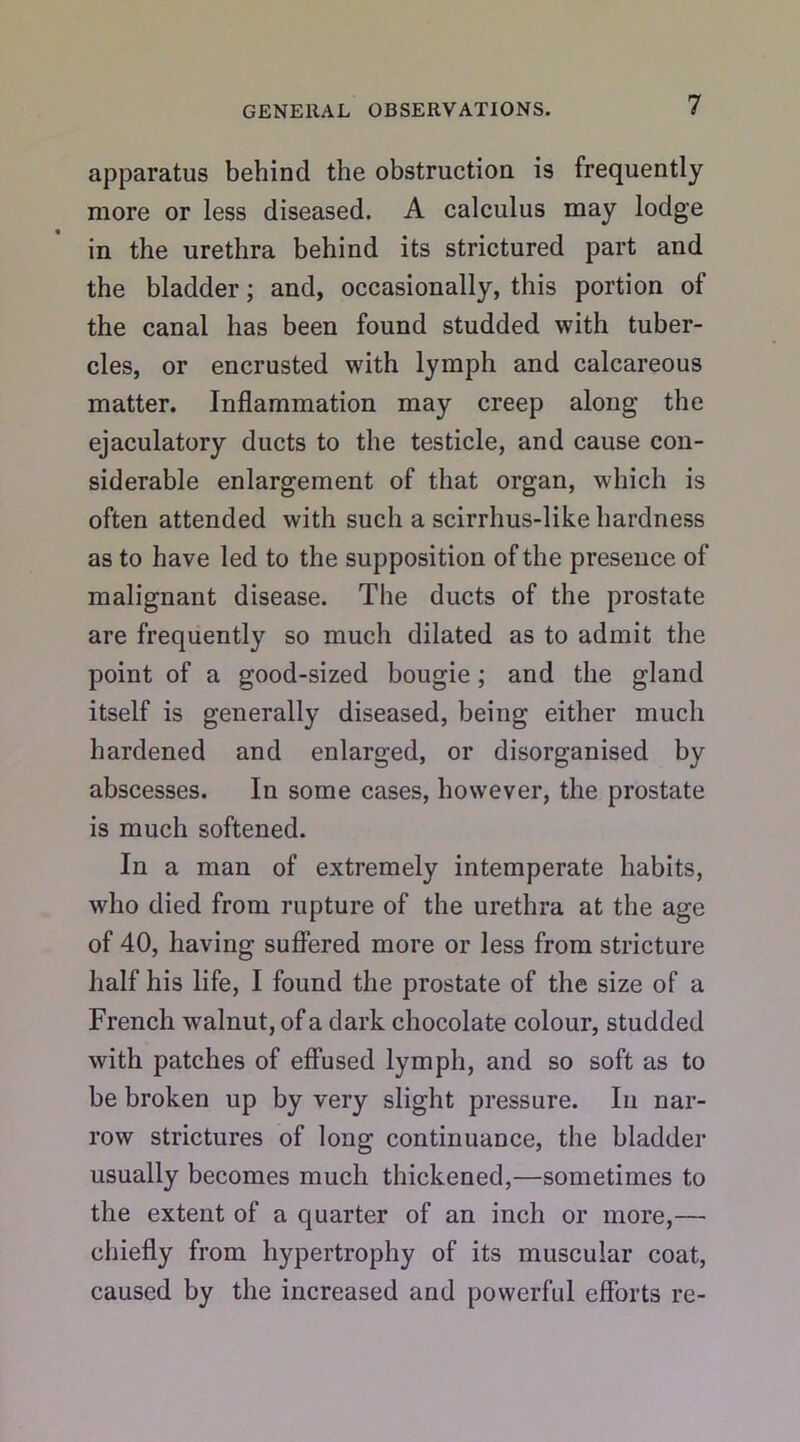 apparatus behind the obstruction is frequently more or less diseased. A calculus may lodge in the urethra behind its strictured part and the bladder; and, occasionally, this portion of the canal has been found studded with tuber- cles, or encrusted with lymph and calcareous matter. Inflammation may creep along the ejaculatory ducts to the testicle, and cause con- siderable enlargement of that organ, which is often attended with such a scirrhus-like hardness as to have led to the supposition of the presence of malignant disease. The ducts of the prostate are frequently so much dilated as to admit the point of a good-sized bougie; and the gland itself is generally diseased, being either much hardened and enlarged, or disorganised by abscesses. In some cases, however, the prostate is much softened. In a man of extremely intemperate habits, who died from rupture of the urethra at the age of 40, having suffered more or less from stricture half his life, I found the prostate of the size of a French walnut, of a dark chocolate colour, studded with patches of effused lymph, and so soft as to be broken up by very slight pressure. In nar- row strictures of long continuance, the bladder usually becomes much thickened,—sometimes to the extent of a quarter of an inch or more,— chiefly from hypertrophy of its muscular coat, caused by the increased and powerful efforts re-