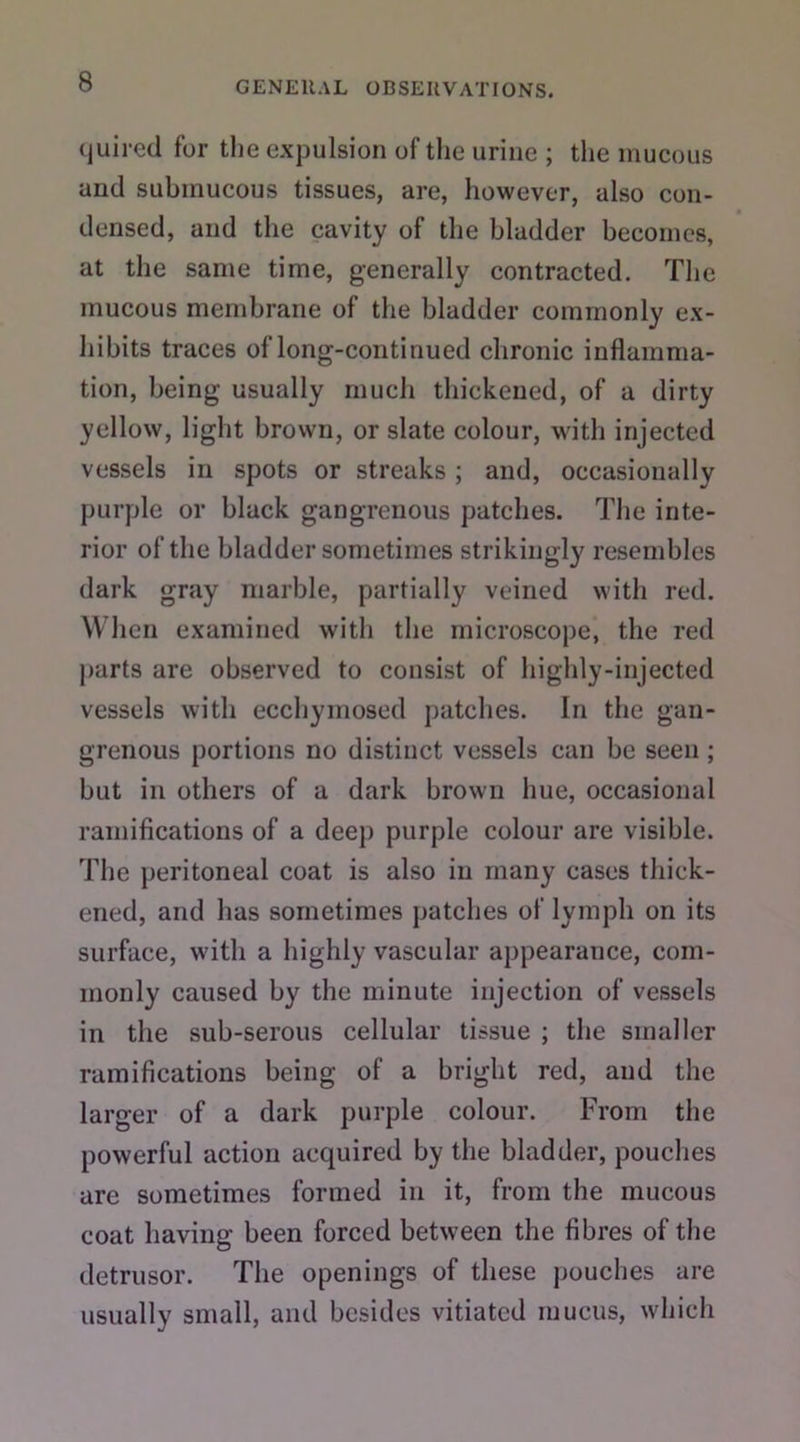 quired for the expulsion of the urine ; the mucous and submucous tissues, are, however, also con- densed, and the cavity of the bladder becomes, at the same time, generally contracted. The mucous membrane of the bladder commonly ex- hibits traces of long-continued chronic inflamma- tion, being usually much thickened, of a dirty yellow, light brown, or slate colour, with injected vessels in spots or streaks ; and, occasionally purple or black gangrenous patches. The inte- rior of the bladder sometimes strikingly resembles dark gray marble, partially veined with red. When examined with the microscope, the red parts are observed to consist of highly-injected vessels with ecchymosed patches. In the gan- grenous portions no distinct vessels can be seen ; but in others of a dark brown hue, occasional ramifications of a deep purple colour are visible. The peritoneal coat is also in many cases thick- ened, and has sometimes patches of lymph on its surface, with a highly vascular appearance, com- monly caused by the minute injection of vessels in the sub-serous cellular tissue ; the smaller ramifications being of a bright red, and the larger of a dark purple colour. From the powerful action acquired by the bladder, pouches are sometimes formed in it, from the mucous coat having been forced between the fibres of the detrusor. The openings of these pouches are usually small, and besides vitiated mucus, which