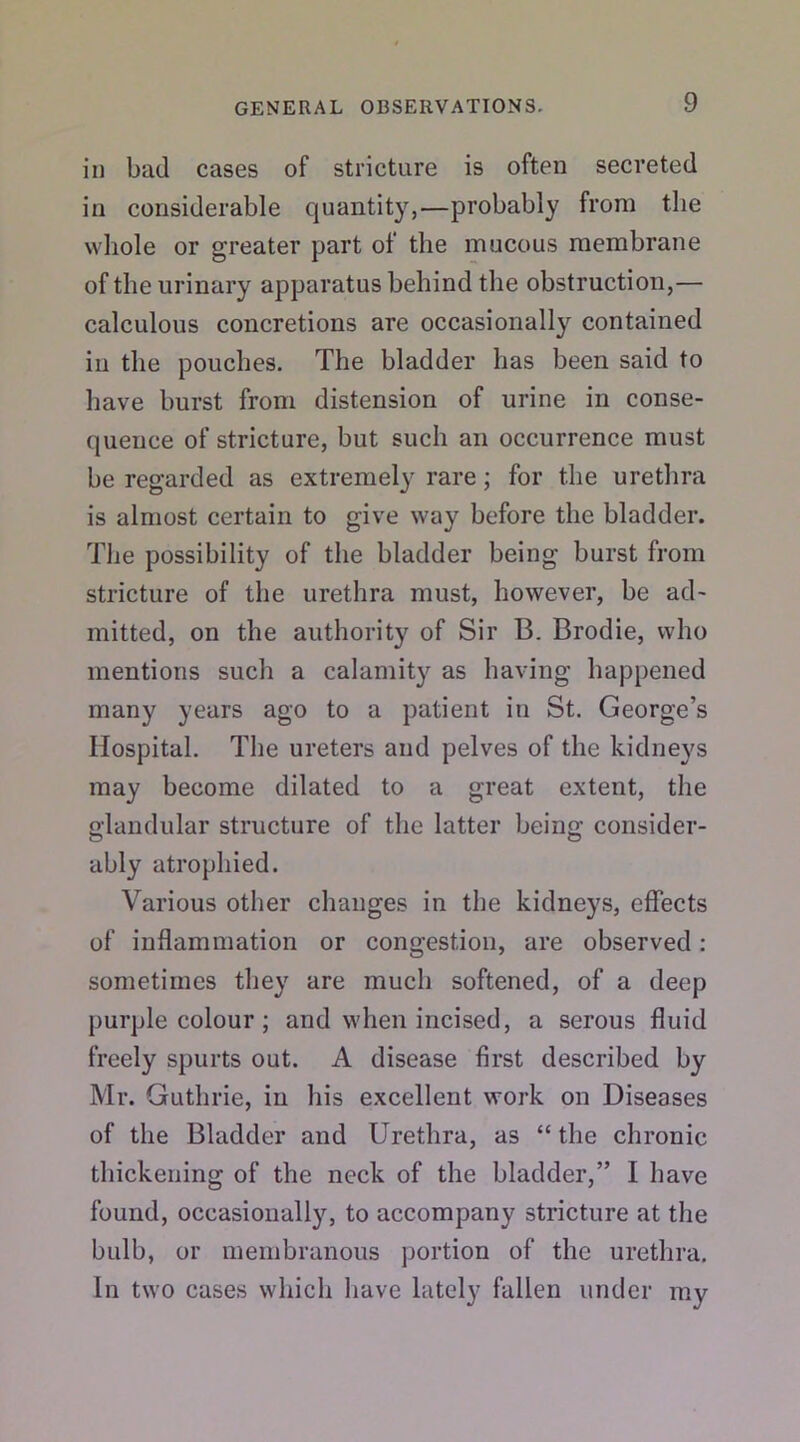 in bad cases of stricture is often secreted in considerable quantity,—probably from the whole or greater part of the mucous membrane of the urinary apparatus behind the obstruction,— calculous concretions are occasionally contained in the pouches. The bladder has been said to have burst from distension of urine in conse- quence of stricture, but such an occurrence must be regarded as extremely rare; for the urethra is almost certain to give way before the bladder. The possibility of the bladder being burst from stricture of the urethra must, however, be ad- mitted, on the authority of Sir B. Brodie, who mentions such a calamity as having happened many years ago to a patient in St. George’s Hospital. The ureters and pelves of the kidneys may become dilated to a great extent, the glandular structure of the latter being consider- ably atrophied. Various other changes in the kidneys, effects of inflammation or congestion, are observed: sometimes they are much softened, of a deep purple colour ; and when incised, a serous fluid freely spurts out. A disease first described by Mr. Guthrie, in his excellent work on Diseases of the Bladder and Urethra, as “ the chronic thickening of the neck of the bladder,” I have found, occasionally, to accompany stricture at the bulb, or membranous portion of the urethra. In two cases which have lately fallen under my