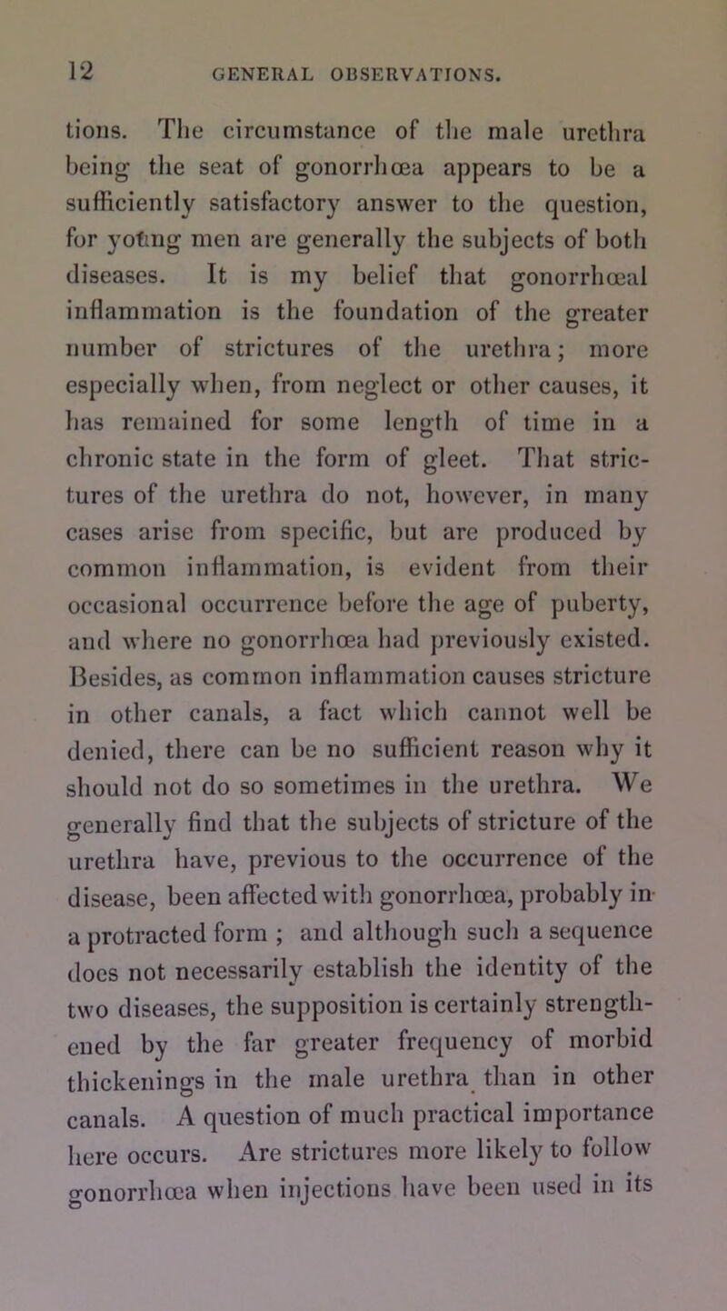 tions. The circumstance of the male urethra being the seat of gonorrhoea appears to be a sufficiently satisfactory answer to the question, for yotmg men are generally the subjects of both diseases. It is my belief that gonorrhoeal inflammation is the foundation of the sreater number of strictures of the urethra; more especially when, from neglect or other causes, it has remained for some length of time in a chronic state in the form of gleet. That stric- tures of the urethra do not, however, in many cases arise from specific, but are produced by common inflammation, is evident from their occasional occurrence before the age of puberty, and where no gonorrhoea had previously existed. Besides, as common inflammation causes stricture in other canals, a fact which cannot well be denied, there can be no sufficient reason why it should not do so sometimes in the urethra. We generally find that the subjects of stricture of the urethra have, previous to the occurrence of the disease, been affected with gonorrhoea, probably in a protracted form ; and although such a sequence does not necessarily establish the identity of the two diseases, the supposition is certainly strength- ened by the far greater frequency of morbid thickenings in the male urethra than in other canals. A question of much practical importance here occurs. Are strictures more likely to follow gonorrhoea when injections have been used in its