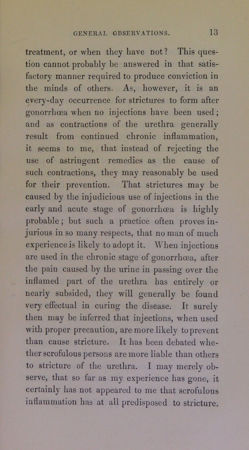 treatment, or when they have not? This ques- tion cannot probably be answered in that satis- factory manner required to produce conviction in the minds of others. As, however, it is an every-day occurrence for strictures to form after gonorrhoea when no injections have been used ; and as contractions of the urethra generally result from continued chronic inflammation, it seems to me, that instead of rejecting the use of astringent remedies as the cause of such contractions, they may reasonably be used for their prevention. That strictures may be caused by the injudicious use of injections in the early and acute stage of gonorrhoea is highly probable; but such a practice often proves in- jurious in so many respects, that no man of much experience is likely to adopt it. When injections are used in the chronic stage of gonorrhoea, after the pain caused by the urine in passing over the inflamed part of the urethra has entirely or nearly subsided, they will generally be found very effectual in curing the disease. It surely then may be inferred that injections, when used with proper precaution, are more likely toprevent than cause stricture. It has been debated whe- ther scrofulous persons are more liable than others to stricture of the urethra. I may merely ob- serve, that so far as my experience has gone, it certainly has not appeared to me that scrofulous inflammation has at all predisposed to stricture.