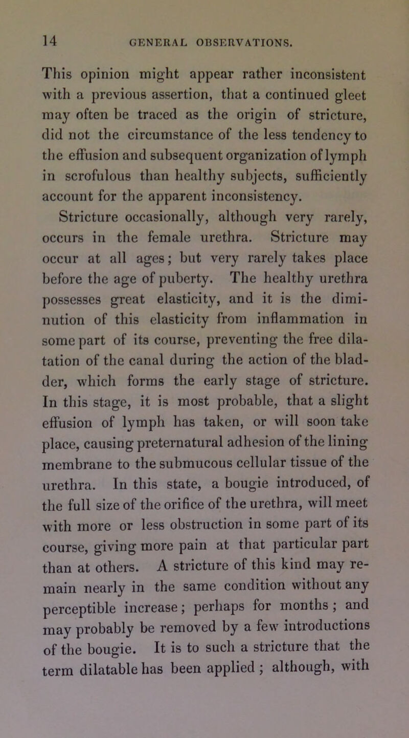 This opinion might appear rather inconsistent with a previous assertion, that a continued gleet may often be traced as the origin of stricture, did not the circumstance of the less tendency to the effusion and subsequent organization of lymph in scrofulous than healthy subjects, sufficiently account for the apparent inconsistency. Stricture occasionally, although very rarely, occurs in the female urethra. Stricture may occur at all ages; but very rarely takes place before the age of puberty. The healthy urethra possesses great elasticity, and it is the dimi- nution of this elasticity from inflammation in some part of its course, preventing the free dila- tation of the canal during the action of the blad- der, which forms the early stage of stricture. In this stage, it is most probable, that a slight effusion of lymph has taken, or will soon take place, causing preternatural adhesion of the lining membrane to the submucous cellular tissue of the urethra. In this state, a bougie introduced, of the full size of the orifice of the urethra, will meet with more or less obstruction in some part of its course, giving more pain at that particular part than at others. A stricture of this kind may re- main nearly in the same condition without any perceptible increase; perhaps for months ; and may probably be removed by a few introductions of the bougie. It is to such a stricture that the term dilatable has been applied ; although, with
