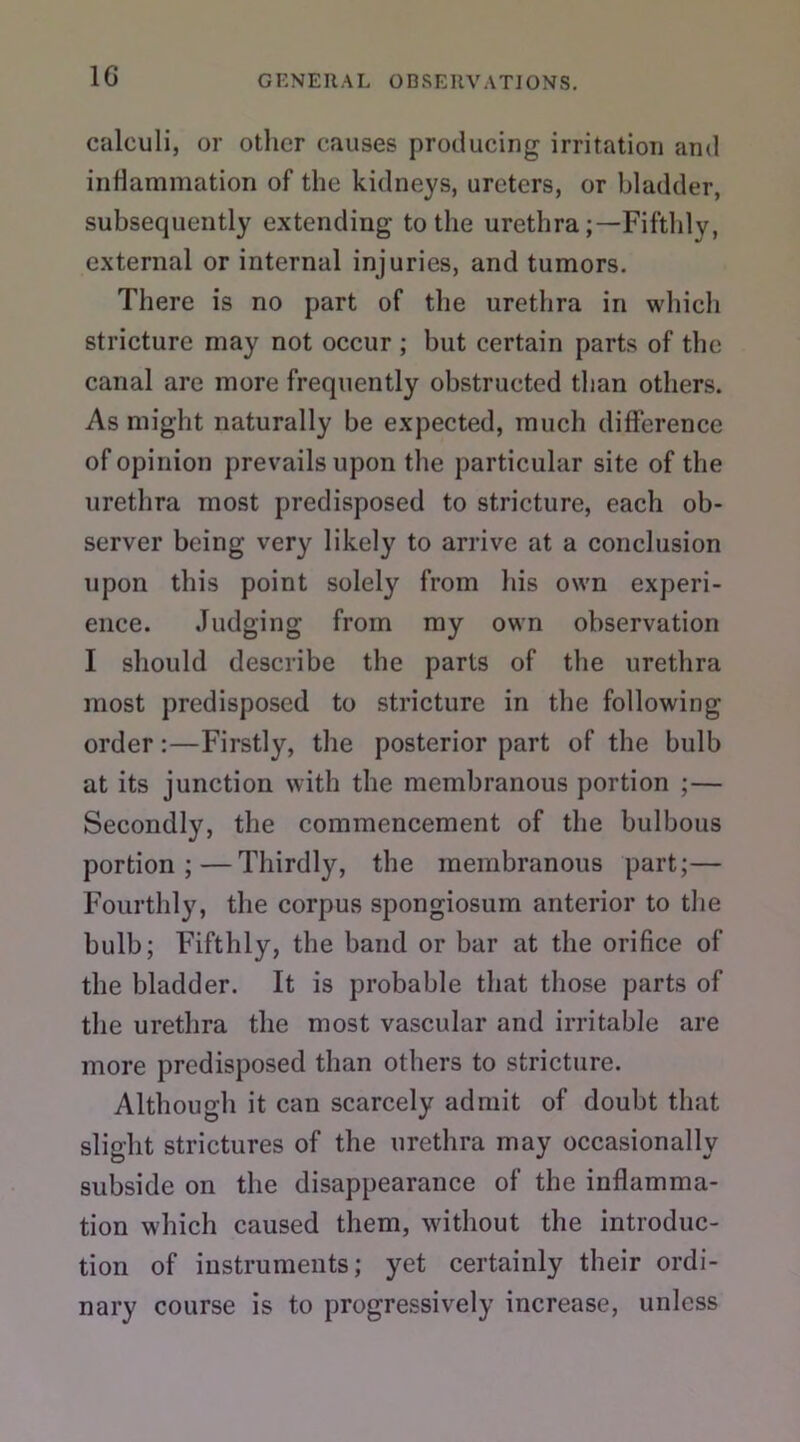 calculi, or other causes producing irritation and inflammation of the kidneys, ureters, or bladder, subsequently extending to the urethraFifthly, external or internal injuries, and tumors. There is no part of the urethra in which stricture may not occur ; but certain parts of the canal are more frequently obstructed than others. As might naturally be expected, much difference of opinion prevails upon the particular site of the urethra most predisposed to stricture, each ob- server being very likely to arrive at a conclusion upon this point solely from his own experi- ence. Judging from my own observation I should describe the parts of the urethra most predisposed to stricture in the following order:—Firstly, the posterior part of the bulb at its junction with the membranous portion ;— Secondly, the commencement of the bulbous portion;—Thirdly, the membranous part;— Fourthly, the corpus spongiosum anterior to the bulb; Fifthly, the band or bar at the orifice of the bladder. It is probable that those parts of the urethra the most vascular and irritable are more predisposed than others to stricture. Although it can scarcely admit of doubt that slight strictures of the urethra may occasionally subside on the disappearance of the inflamma- tion which caused them, without the introduc- tion of instruments; yet certainly their ordi- nary course is to progressively increase, unless