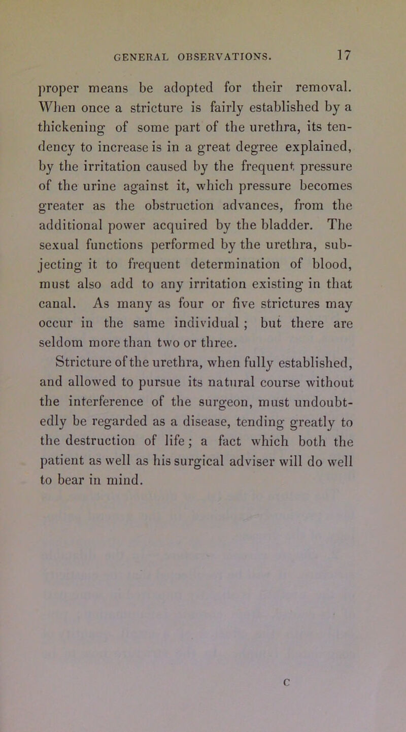 proper means be adopted for their removal. When once a stricture is fairly established by a thickening of some part of the urethra, its ten- dency to increase is in a great degree explained, by the irritation caused by the frequent pressure of the urine against it, which pressure becomes greater as the obstruction advances, from the additional power acquired by the bladder. The sexual functions performed by the urethra, sub- jecting it. to frequent determination of blood, must also add to any irritation existing in that canal. As many as four or five strictures may occur in the same individual ; but there are seldom more than two or three. Stricture of the urethra, when fully established, and allowed to pursue its natural course without the interference of the surgeon, must undoubt- edly be regarded as a disease, tending greatly to the destruction of life; a fact which both the patient as well as his surgical adviser will do well to bear in mind. c