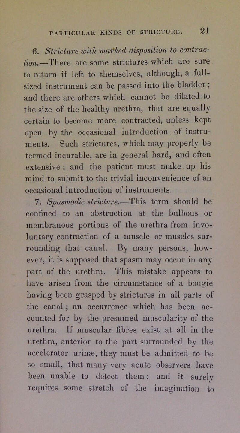 6. Stricture with mar'ked disposition to contrac- tion.—There are some strictures which are sure to return if left to themselves, although, a full- sized instrument can be passed into the bladder; and there are others which cannot be dilated to the size of the healthy urethra, that are equally certain to become more contracted, unless kept open by the occasional introduction of instru- ments. Such strictures, which may properly be termed incurable, are in general hard, and often extensive ; and the patient must make up his mind to submit to the trivial inconvenience of an occasional introduction of instruments 7. Spasmodic stricture.—This term should be confined to an obstruction at the bulbous or membranous portions of the urethra from invo- luntary contraction of a muscle or muscles sur- rounding that canal. By many persons, how- ever, it is supposed that spasm may occur in any part of the urethra. This mistake appears to have arisen from the circumstance of a bougie having been grasped by strictures in all parts of the canal ; an occurrence which has been ac- counted for by the presumed muscularity of the urethra. If muscular fibres exist at all in the urethra, anterior to the part surrounded by the accelerator urinee, they must be admitted to be so small, that many very acute observers have been unable to detect them; and it surely requires some stretch of the imagination to