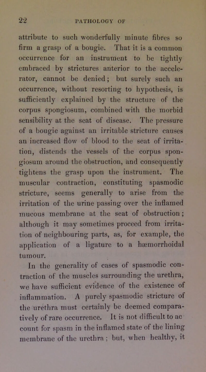 attribute to such wonderfully minute fibres so firm a grasp of a bougie. That it is a common occurrence for an instrument to be tightly embraced by strictures anterior to the accele- rator, cannot be denied; but surely such an occurrence, without resorting to hypothesis, is sufficiently explained by the structure of the corpus spongiosum, combined with the morbid sensibility at the seat of disease. The pressure of a bougie against an irritable stricture causes an increased flow of blood to the seat of irrita- tion, distends the vessels of the corpus spon- giosum around the obstruction, and consequently tightens the grasp upon the instrument. The muscular contraction, constituting spasmodic stricture, seems generally to arise from the irritation of the urine passing over the inflamed mucous membrane at the seat of obstruction ; although it may sometimes proceed from irrita- tion of neighbouring parts, as, for example, the application of a ligature to a hmmorrhoidal tumour. In the generality of cases of spasmodic con- traction of the muscles surrounding the urethra, we have sufficient evidence ol the existence of inflammation. A purely spasmodic stricture of the urethra must certainly be deemed compara- tively of rare occurrence. It is not difficult to ac count for spasm in the inflamed state of the lining membrane of the urethra ; but, when healthy, it