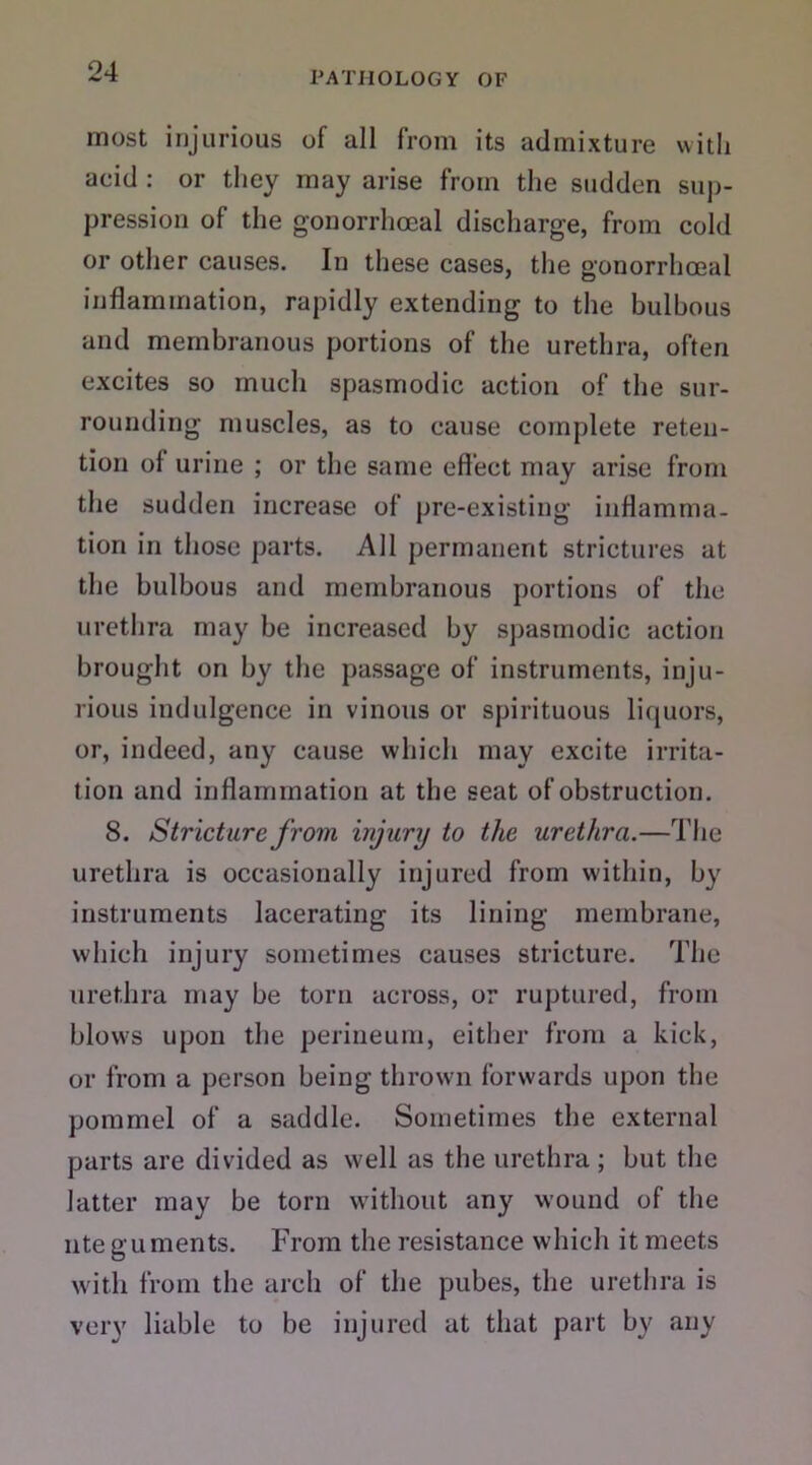 most injurious of all from its admixture with acid : or they may arise from the sudden sup- pression of the gonorrhoeal discharge, from cold or other causes. In these cases, the gonorrhoeal inflammation, rapidly extending to the bulbous and membranous portions of the urethra, often excites so much spasmodic action of the sur- rounding muscles, as to cause complete reten- tion of urine ; or the same effect may arise from the sudden increase of pre-existing inflamma- tion in those parts. All permanent strictures at the bulbous and membranous portions of the urethra may be increased by spasmodic action brought on by the passage of instruments, inju- rious indulgence in vinous or spirituous liquors, or, indeed, any cause which may excite irrita- tion and inflammation at the seat of obstruction. 8. Stricture from injury to the urethra.—The urethra is occasionally injured from within, by instruments lacerating its lining membrane, which injury sometimes causes stricture. The urethra may be torn across, or ruptured, from blows upon the perineum, either from a kick, or from a person being thrown forwards upon the pommel of a saddle. Sometimes the external parts are divided as well as the urethra ; but the latter may be torn without any wound of the nte guments. From the resistance which it meets with from the arch of the pubes, the urethra is very liable to be injured at that part by any