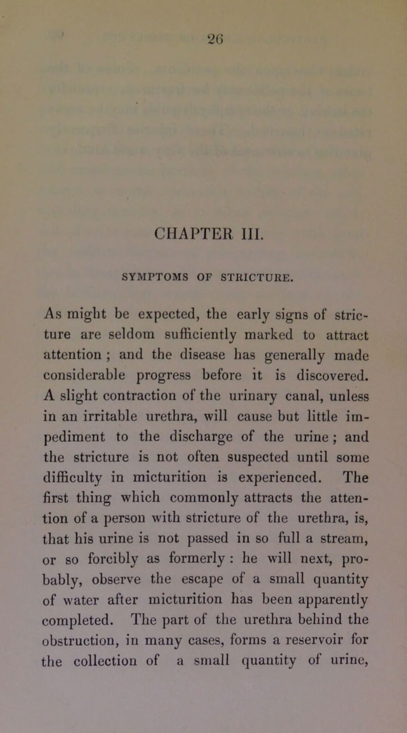 CHAPTER III. SYMPTOMS OF STRICTURE. As might be expected, the early signs of stric- ture are seldom sufficiently marked to attract attention ; and the disease has generally made considerable progress before it is discovered. A slight contraction of the urinary canal, unless in an irritable urethra, will cause but little im- pediment to the discharge of the urine; and the stricture is not often suspected until some difficulty in micturition is experienced. The first thing which commonly attracts the atten- tion of a person with stricture of the urethra, is, that his urine is not passed in so full a stream, or so forcibly as formerly : he will next, pro- bably, observe the escape of a small quantity of water after micturition has been apparently completed. The part of the urethra behind the obstruction, in many cases, forms a reservoir for the collection of a small quantity of urine,