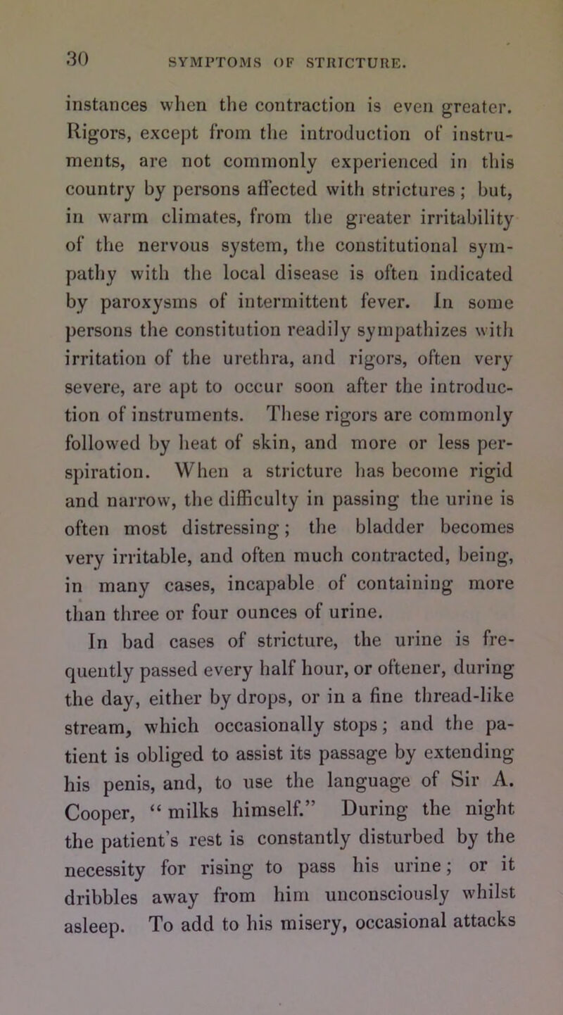 instances when the contraction is even greater. Rigors, except from the introduction of instru- ments, are not commonly experienced in this country by persons affected with strictures ; but, in warm climates, from the greater irritability of the nervous system, the constitutional sym- pathy with the local disease is often indicated by paroxysms of intermittent fever. In some persons the constitution readily sympathizes with irritation of the urethra, and rigors, often very severe, are apt to occur soon after the introduc- tion of instruments. These rigors are commonly followed by heat of skin, and more or less per- spiration. When a stricture has become rigid and narrow, the difficulty in passing the urine is often most distressing; the bladder becomes very irritable, and often much contracted, being, in many cases, incapable of containing more than three or four ounces of urine. In bad cases of stricture, the urine is fre- quently passed every half hour, or oftener, during the day, either by drops, or in a fine thread-like stream, which occasionally stops; and the pa- tient is obliged to assist its passage by extending his penis, and, to use the language of Sir A. Cooper, “ milks himself.” During the night the patient’s rest is constantly disturbed by the necessity for rising to pass his urine; or it dribbles away from him unconsciously whilst asleep. To add to his misery, occasional attacks