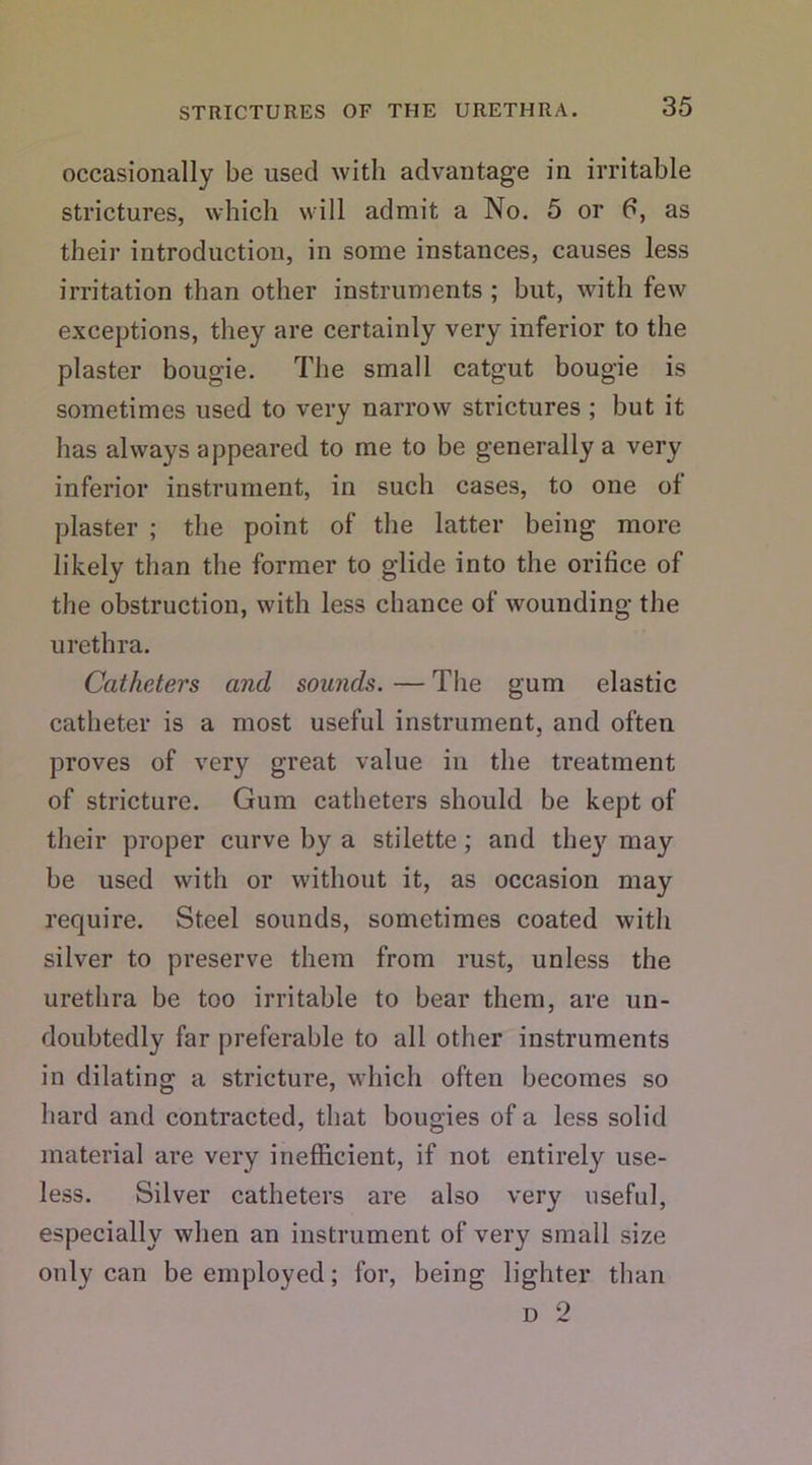 occasionally be used with advantage in irritable strictures, which will admit a No. 5 or 6, as their introduction, in some instances, causes less irritation than other instruments ; but, with few exceptions, they are certainly very inferior to the plaster bougie. The small catgut bougie is sometimes used to very narrow strictures ; but it has always appeared to me to be generally a very inferior instrument, in such cases, to one of plaster ; the point of the latter being more likely than the former to glide into the orifice of the obstruction, with less chance of wounding the urethra. Catheters and sounds. — The gum elastic catheter is a most useful instrument, and often proves of very great value in the treatment of stricture. Gum catheters should be kept of their proper curve by a stilette ; and they may be used with or without it, as occasion may require. Steel sounds, sometimes coated with silver to preserve them from rust, unless the urethra be too irritable to bear them, are un- doubtedly far preferable to all other instruments in dilating a stricture, which often becomes so hard and contracted, that bougies of a less solid material are very inefficient, if not entirely use- less. Silver catheters are also very useful, especially when an instrument of very small size only can be employed; for, being lighter than d 2