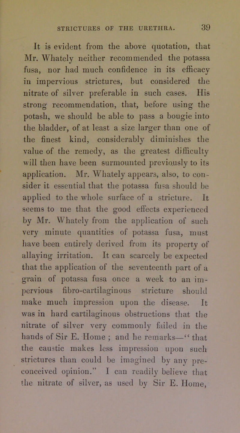 It is evident from the above quotation, that Mr. Whately neither recommended the potassa fusa, nor had much confidence in its efficacy in impervious strictures, but considered the nitrate of silver preferable in such cases. His strong recommendation, that, before using the potash, we should be able to pass a bougie into the bladder, of at least a size larger than one of the finest kind, considerably diminishes the value of the remedy, as the greatest difficulty will then have been surmounted previously to its application. Mr. Whately appears, also, to con- sider it essential that the potassa fusa should be applied to the whole surface of a stricture. It seems to me that the good effects experienced by Mr. Whately from the application of such very minute quantities of potassa fusa, must have been entirely derived from its property of allaying irritation. It can scarcely be expected that the application of the seventeenth part of a grain of potassa fusa once a week to an im- pervious fibro-cartilaginous stricture should make much impression upon the disease. It was in hard cartilaginous obstructions that the nitrate of silver very commonly failed in the hands of Sir E. Home ; and he remarks—“ that the caustic makes less impression upon such strictures than could be imagined by any pre- conceived opinion.” I can readily believe that the nitrate of silver, as used by Sir E. Home,