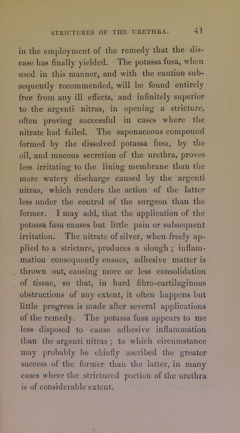 in the employment of the remecty that the dis- ease has finally yielded. The potassa fusa, when used in this manner, and with the caution sub- sequently recommended, will be found entirely free from any ill effects, and infinitely superior to the argenti nitras, in opening a stricture, often proving successful in cases where the nitrate had failed. The saponaceous compound formed by the dissolved potassa fusa, by the oil, and mucous secretion of the urethra, proves less irritating to the lining membrane than the more watery discharge caused by the argenti nitras, which renders the action of the latter less under the control of the surgeon than the former. I may add, that the application of the potassa fusa causes but little pain or subsequent irritation. The nitrate of silver, when freely ap- plied to a stricture, produces a slough ; inflam- mation consequently ensues, adhesive matter is thrown out, causing more or less consolidation of tissue, so that, in hard fibro-cartilaginous obstructions of any extent, it often happens but little progress is made after several applications of the remedy. The potassa fusa appears to me less disposed to cause adhesive inflammation than the argenti nitras ; to which circumstance may probably be chiefly ascribed the greater success of the former than the latter, in many cases where the strictured portion of the urethra is of considerable extent.