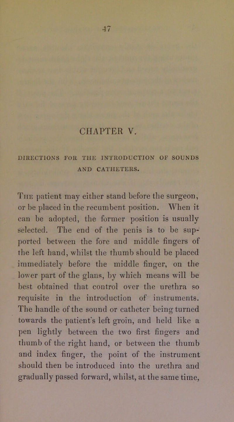 CHAPTER V. DIRECTIONS FOR THE INTRODUCTION OF SOUNDS AND CATHETERS. Tiie patient may either stand before the surgeon, or he placed in the recumbent position. When it can be adopted, the former position is usually selected. The end of the penis is to be sup- ported between the fore and middle fingers of the left hand, whilst the thumb should be placed immediately before the middle finger, on the lower part of the glans, by which means will be best obtained that control over the urethra so requisite in the introduction of instruments. The handle of the sound or catheter being turned towards the patient's left groin, and held like a pen lightly between the two first fingers and thumb of the right hand, or between the thumb and index finger, the point of the instrument should then be introduced into the urethra and gradually passed forward, whilst, at the same time,