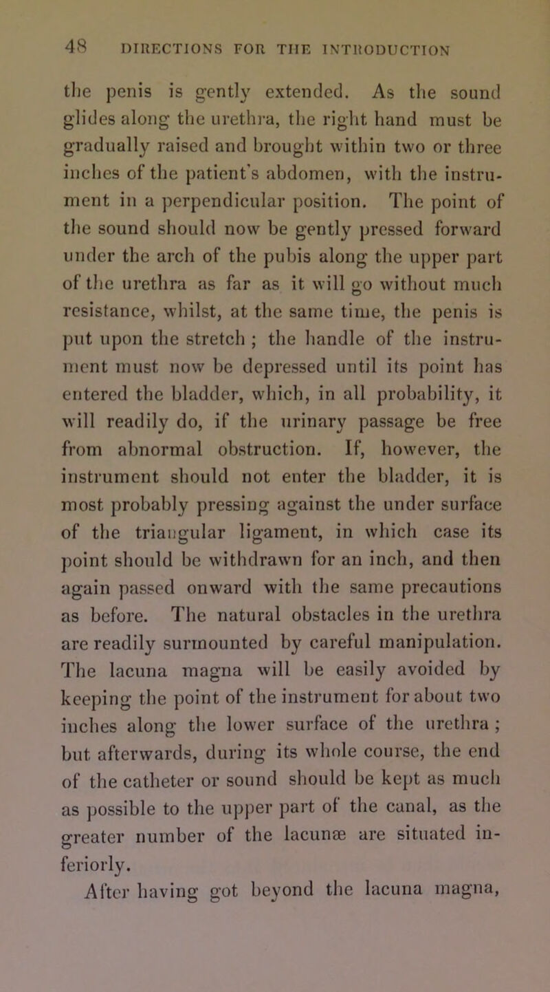 the penis is gently extended. As the sound glides along the urethra, the right hand must be gradually raised and brought within two or three inches of the patient's abdomen, with the instru- ment in a perpendicular position. The point of the sound should now be gently pressed forward under the arch of the pubis along the upper part of the urethra as far as it will oo without much O resistance, whilst, at the same time, the penis is put upon the stretch ; the handle of the instru- ment must now be depressed until its point has entered the bladder, which, in all probability, it will readily do, if the urinary passage be free from abnormal obstruction. If, however, the instrument should not enter the bladder, it is most probably pressing against the under surface of the triangular ligament, in which case its point should be withdrawn for an inch, and then again passed onward with the same precautions as before. The natural obstacles in the urethra are readily surmounted by careful manipulation. The lacuna magna will be easily avoided by keeping the point of the instrument for about two inches along the lower surface of the urethra ; but afterwards, during its whole course, the end of the catheter or sound should be kept as much as possible to the upper part of the canal, as the greater number of the lacunae are situated in- feriorly. After having got beyond the lacuna magna,