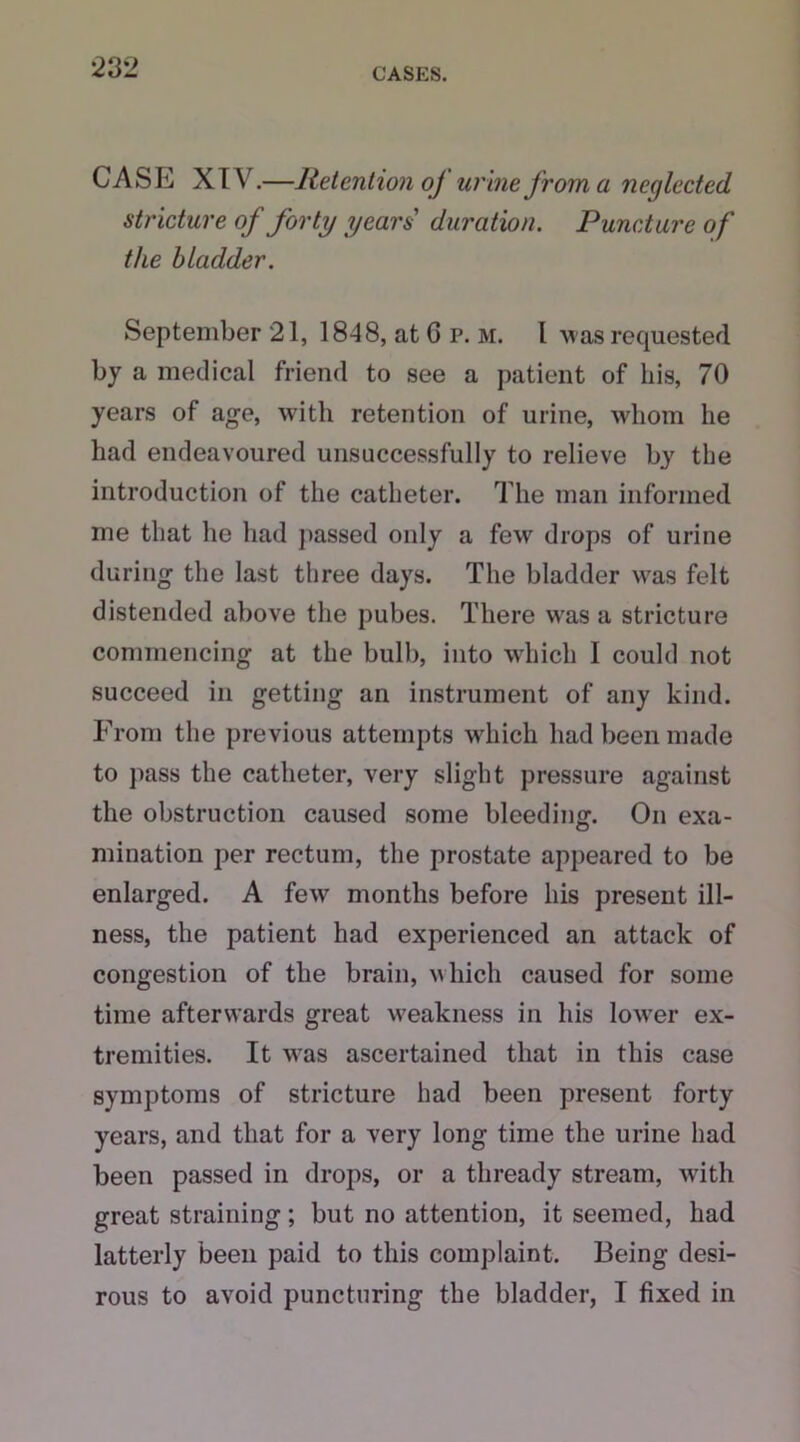 CASE XIV.—Retention of urine from a neglected stricture of forty years duration. Puncture of the bladder. September 21, 1848, at G p. m. I M as requested by a medical friend to see a patient of his, 70 years of age, with retention of urine, whom he had endeavoured unsuccessfully to relieve by the introduction of the catheter. The man informed me that he had passed only a few drops of urine during the last three days. The bladder was felt distended above the pubes. There Mras a stricture commencing at the bulb, into which I could not succeed in getting an instrument of any kind. From the previous attempts which had been made to pass the catheter, very slight pressure against the obstruction caused some bleeding. On exa- mination per rectum, the prostate appeared to be enlarged. A few months before his present ill- ness, the patient had experienced an attack of congestion of the brain, which caused for some time afterwards great weakness in his lower ex- tremities. It wras ascertained that in this case symptoms of stricture had been present forty years, and that for a very long time the urine had been passed in drops, or a thready stream, writh great straining; but no attention, it seemed, had latterly been paid to this complaint. Being desi- rous to avoid puncturing the bladder, I fixed in