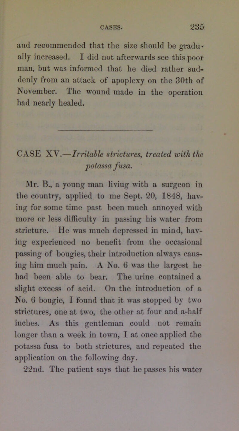 and recommended that the size should be gradu- ally increased. I did not afterwards see this poor man, but was informed that he died rather sud- denly from an attack of apoplexy on the 30th of November. The wound made in the operation had nearly healed. CASE XV.—Irritable strictures, treated with the potassa fnsa. Mr. B., a young man liviug with a surgeon in the country, applied to me Sept. 20, 1848, hav- ing for some time past been much annoyed with more or less difficulty in passing his water from stricture. He was much depressed in mind, hav- ing experienced no benefit from the occasional passing of bougies, their introduction always caus- ing him much pain. A No. 6 was the largest he had been able to bear. The urine contained a slight excess of acid. On the introduction of a No. G bougie, I found that it was stopped by two strictures, one at two, the other at four and a-half inches. As this gentleman could not remain longer than a week in town, I at once applied the potassa fusa to both strictures, and repeated the application on the following day. 22nd. The patient says that he passes his water