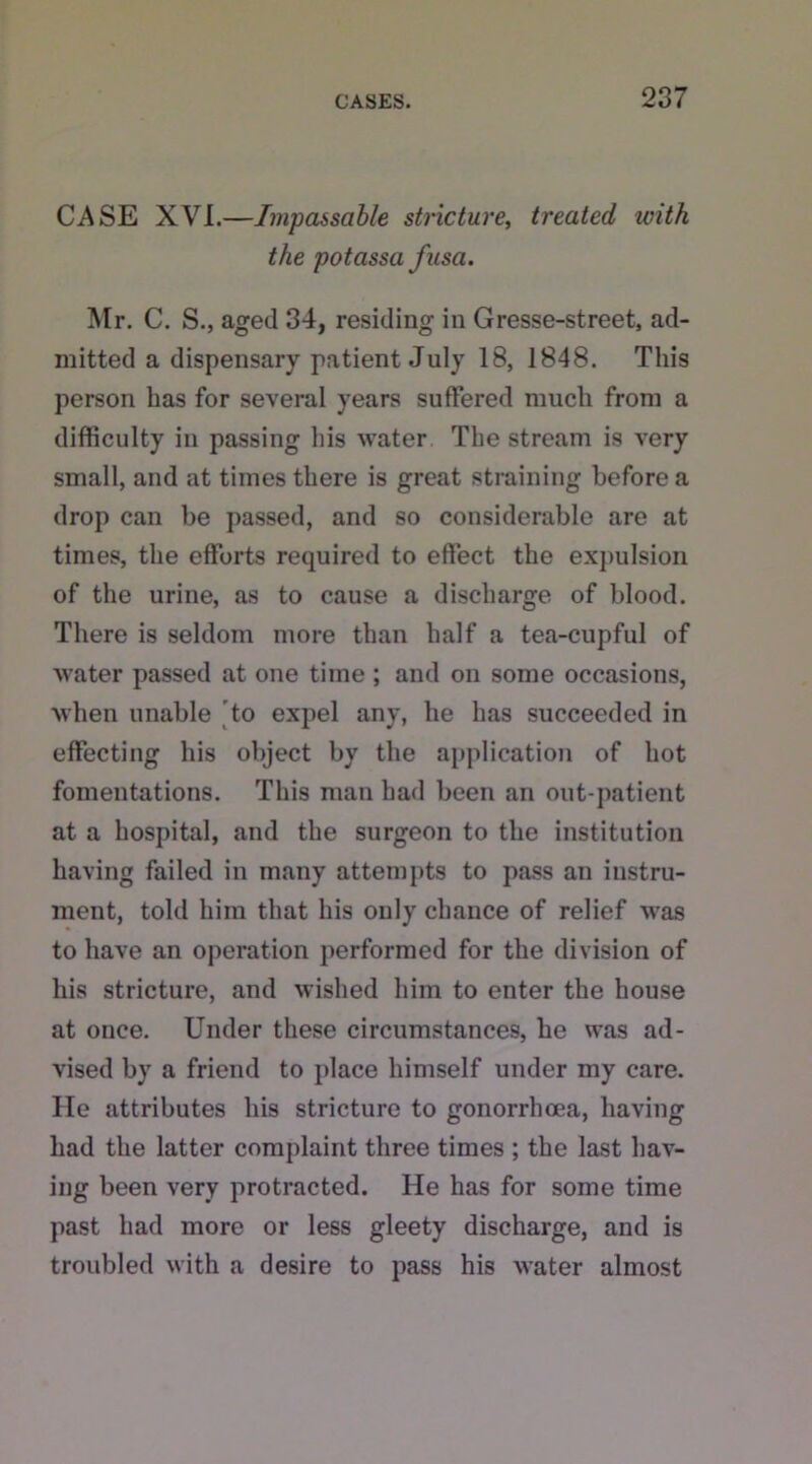 CASE XVI.—Impassable stricture, treated with the potassa fusa. Mr. C. S., aged 34, residing in Gresse-street, ad- mitted a dispensary patient July 18, 1848. This person has for several years suffered much from a difficulty in passing his water The stream is very small, and at times there is great straining before a drop can be passed, and so considerable are at times, the efforts required to effect the expulsion of the urine, as to cause a discharge of blood. There is seldom more than half a tea-cupful of water passed at one time ; and on some occasions, when unable to expel any, he has succeeded in effecting his object by the application of hot fomentations. This man had been an out-patient at a hospital, and the surgeon to the institution having failed in many attempts to pass an instru- ment, told him that his only chance of relief was to have an operation performed for the division of his stricture, and wished him to enter the house at once. Under these circumstances, he was ad- vised by a friend to place himself under my care. He attributes his stricture to gonorrhoea, having had the latter complaint three times ; the last hav- ing been very protracted. He has for some time past had more or less gleety discharge, and is troubled with a desire to pass his water almost