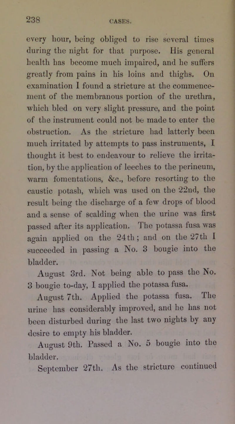 every hour, being obliged to rise several times during the night for that purpose. His general health has become much impaired, and he suffers greatly from pains in his loins and thighs. On examination I found a stricture at the commence- ment of the membranous portion of the urethra, which bled on very slight pressure, and the point of the instrument could not be made to enter the obstruction. As the stricture had latterly been much irritated by attempts to pass instruments, I thought it best to endeavour to relieve the irrita- tion, by the application of leeches to the perineum, warm fomentations, See., before resorting to the caustic potash, which was used on the 22nd, the result being the discharge of a few drops of blood and a sense of scalding when the urine was first passed after its application. The potassa fusa was again applied on the 24 th; and on the 27th I succeeded in passing a No. 3 bougie into the bladder. August 3rd. Not being able to pass the No. 3 bougie to-day, I applied the potassa fusa. August 7tli. Applied the potassa fusa. The urine has considerably improved, and he has not been disturbed during the last two nights by any desire to empty his bladder. August 9th. Passed a No. o bougie into the bladder. September 27th. As the stricture continued