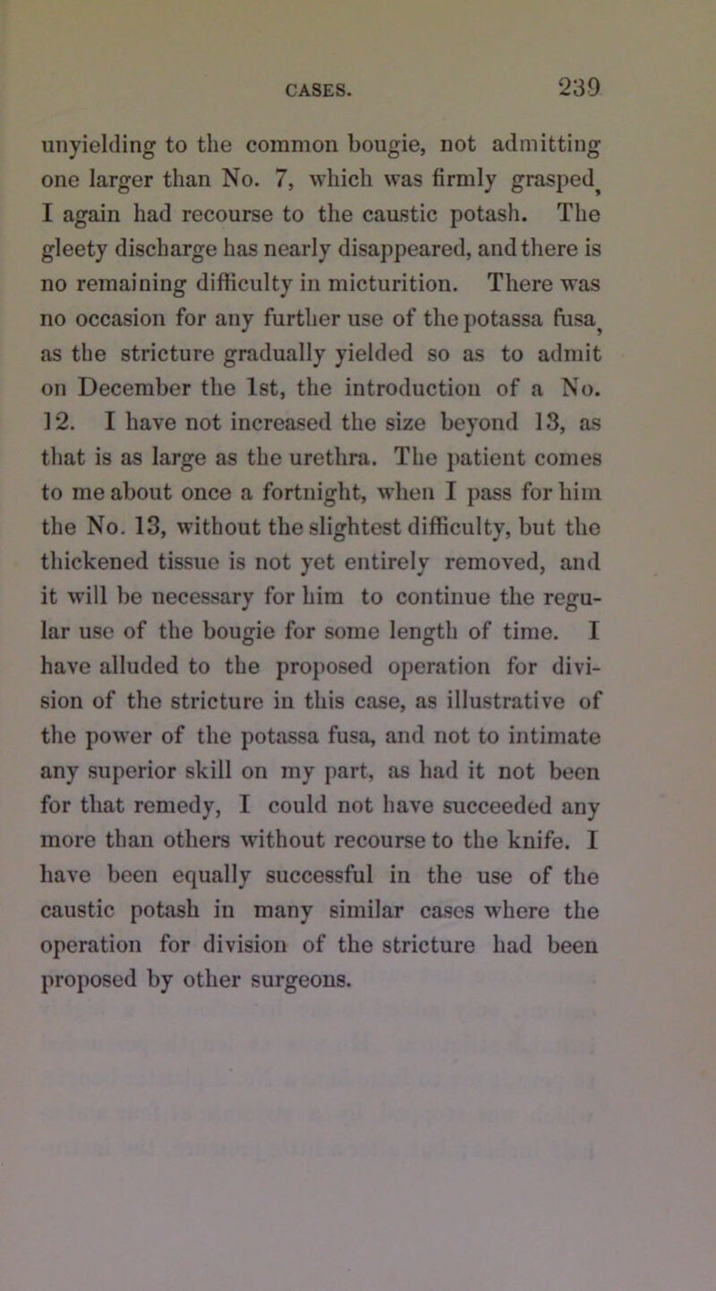 unyielding to the common bougie, not admitting one larger than No. 7, which was firmly grasped^ I again had recourse to the caustic potash. The gleety discharge has nearly disappeared, and there is no remaining difficulty in micturition. There was no occasion for any further use of the potassa ffisa^ as the stricture gradually yielded so as to admit on December the 1st, the introduction of a No. 12. I have not increased the size beyond 13, as that is as large as the urethra. The patient comes to me about once a fortnight, when I pass for him the No. 13, without the slightest difficulty, but the thickened tissue is not yet entirely removed, and it will be necessary for him to continue the regu- lar use of the bougie for some length of time. I have alluded to the proposed operation for divi- sion of the stricture in this case, as illustrative of the power of the potassa fusa, and not to intimate any superior skill on my part, as had it not been for that remedy, I could not have succeeded any more than others without recourse to the knife. I have been equally successful in the use of the caustic potash in many similar cases where the operation for division of the stricture had been proposed by other surgeons.