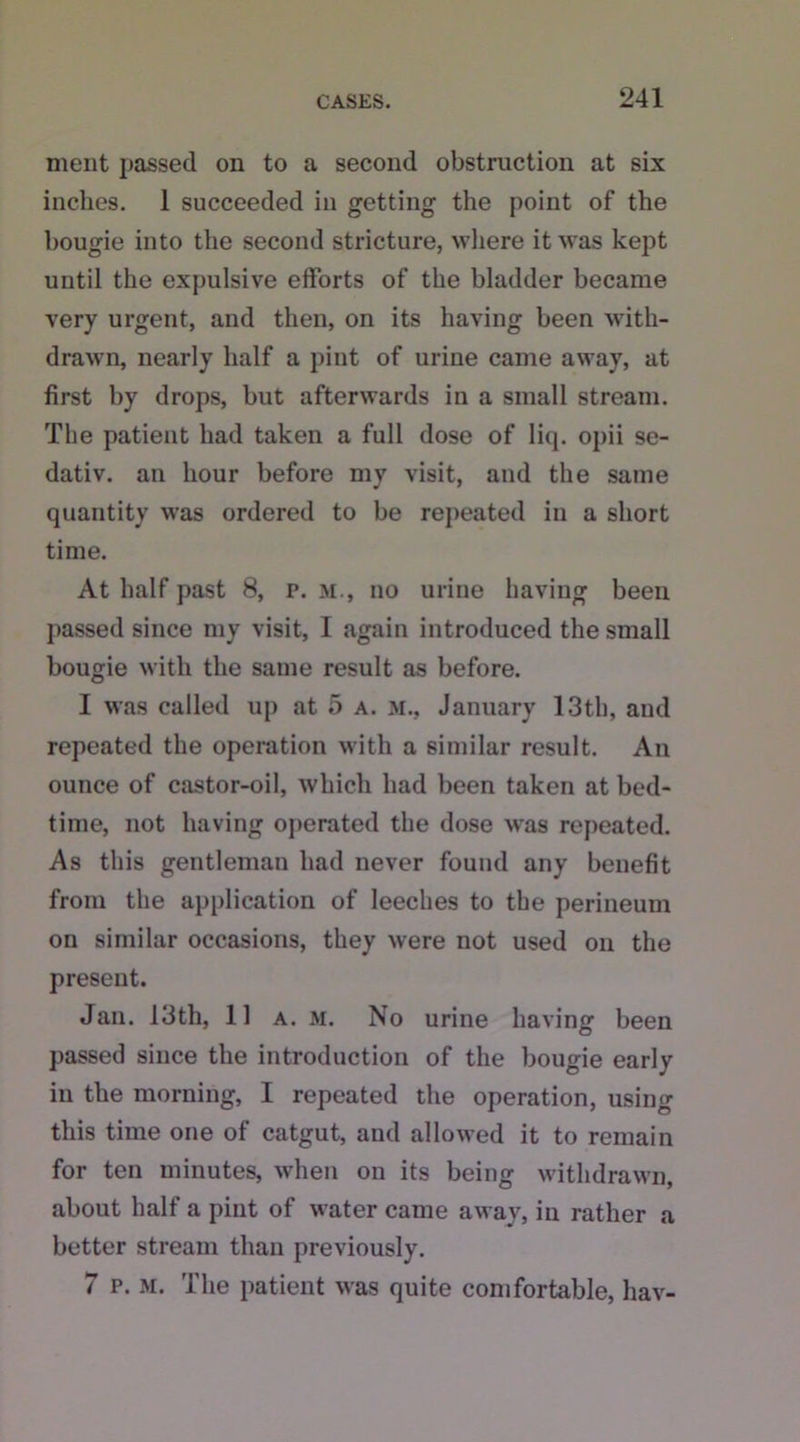ment passed on to a second obstruction at six inches. 1 succeeded in getting the point of the bougie into the second stricture, where it was kept until the expulsive efforts of the bladder became very urgent, and then, on its having been with- drawn, nearly half a pint of urine came away, at first by drops, but afterwards in a small stream. The patient had taken a full dose of liq. opii se- dativ. an hour before my visit, and the same quantity was ordered to be repeated in a short time. At half past 8, p. m., no urine having been passed since my visit, I again introduced the small bougie with the same result as before. I was called up at 5 a. m., January 13th, and repeated the operation with a similar result. An ounce of castor-oil, which had been taken at bed- time, not having operated the dose was repeated. As this gentleman had never found any benefit from the application of leeches to the perineum on similar occasions, they were not used on the present. Jan. 13th, 11 a. m. No urine having been passed since the introduction of the bougie early in the morning, I repeated the operation, using this time one of catgut, and allowed it to remain for ten minutes, when on its being withdrawn, about half a pint of water came away, in rather a better stream than previously. 7 p. m. The patient was quite comfortable, hav-