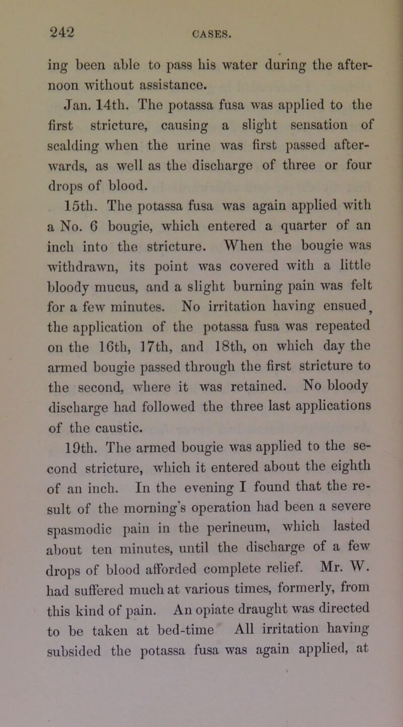 ing been able to pass his water during the after- noon without assistance. Jan. 14th. The potassa fusa was applied to the first stricture, causing a slight sensation of scalding when the urine was first passed after- wards, as well as the discharge of three or four drops of blood. 15th. The potassa fusa was again applied with a No. G bougie, which entered a quarter of an inch into the stricture. When the bougie was withdrawn, its point was covered with a little bloody mucus, and a slight burning pain was felt for a few minutes. No irritation having ensuedf the application of the potassa fusa was repeated on the lGtli, 17th, and 18tli, on which day the armed bougie passed through the first stricture to the second, where it was retained. No bloody discharge had followed the three last applications of the caustic. 19th. The armed bougie was applied to the se- cond stricture, which it entered about the eighth of an inch. In the evening I found that the re- sult of the morning's operation had been a severe spasmodic pain in the perineum, which lasted about ten minutes, until the discharge of a few drops of blood afforded complete relief. Mr. W. had suffered much at various times, formerly, from this kind of pain. An opiate draught was directed to be taken at bed-time All irritation having subsided the potassa fusa was again applied, at