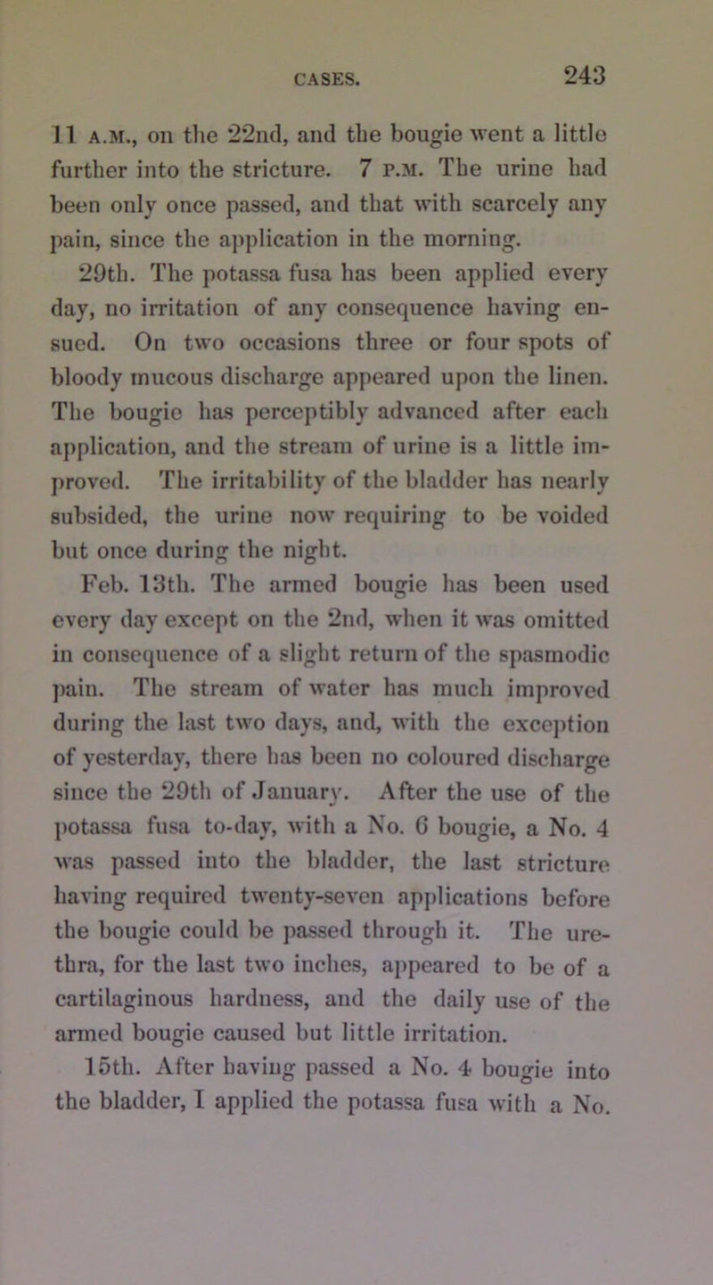 11 a.m., on the 22nd, and the bougie went a little further into the stricture. 7 p.m. The urine had been only once passed, and that with scarcely any pain, since the application in the morning. 29th. The potassa fusa has been applied every day, no irritation of any consequence having en- sued. On two occasions three or four spots of bloody mucous discharge appeared upon the linen. The bougie has perceptibly advanced after each application, and the stream of urine is a little im- proved. The irritability of the bladder has nearly subsided, the urine now requiring to be voided but once during the night. Feb. 13th. The armed bougie has been used every day except on the 2nd, when it was omitted in consequence of a slight return of the spasmodic pain. The stream of water has much improved during the last two days, and, with the exception of yesterday, there has been no coloured discharge since the 29th of January. After the use of the potassa fusa to-day, with a No. 6 bougie, a No. 4 was passed into the bladder, the last stricture having required twenty-seven applications before the bougie could be passed through it. The ure- thra, for the last two inches, appeared to be of a cartilaginous hardness, and the daily use of the armed bougie caused but little irritation. 15th. After having passed a No. 4 bougie into the bladder, 1 applied the potassa fusa with a No.