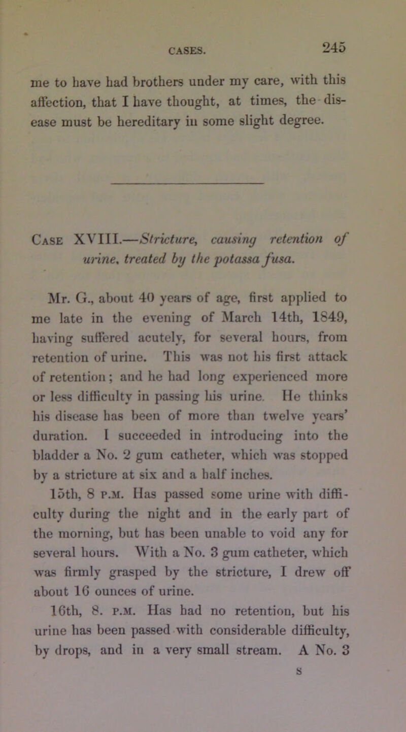 me to have Lad brothers under my care, with this affection, that I have thought, at times, the dis- ease must be hereditary in some slight degree. Case XVIII.—Stricture, causing retention of urine. treated by the potassa fusa. Mr. G., about 40 years of age, first applied to me late in the evening of March I4th, 1849, having suffered acutely, for several hours, from retention of urine. This was not his first attack of retention; and he had long experienced more or less difficulty in passing his urine. He thinks his disease has been of more than twelve years’ duration. I succeeded in introducing into the bladder a No. 2 gum catheter, which was stopped by a stricture at six and a half inches. 15tli, 8 p.m. Has passed some urine with diffi- culty during the night and in the early part of the morning, but has been unable to void any for several hours. With a No. 3 gum catheter, which was firmly grasped by the stricture, I drew off about 1G ounces of urine. lGth, 8. p.m. Has had no retention, but his urine has been passed with considerable difficulty, by drops, and in a very small stream. A No. 3