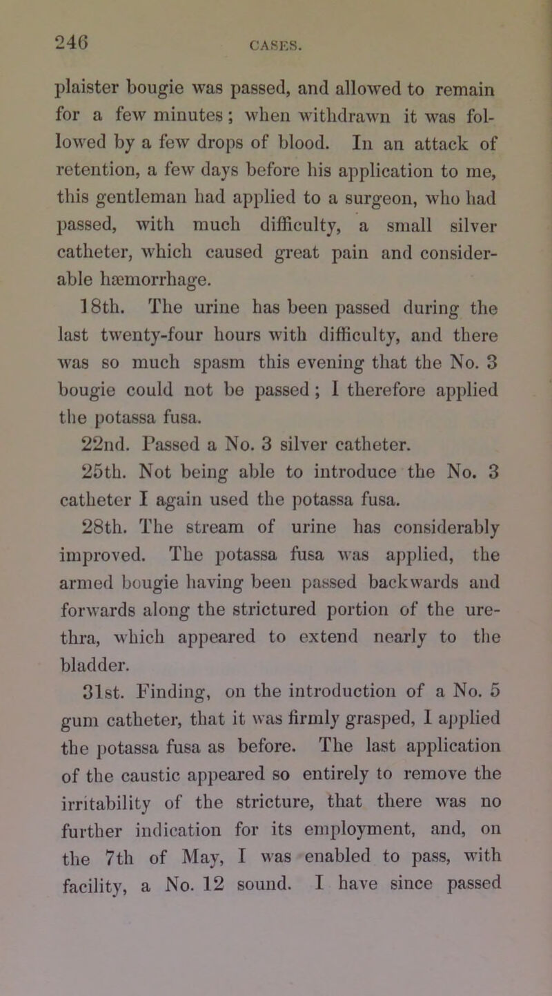 plaister bougie was passed, and allowed to remain for a few minutes; when withdrawn it was fol- lowed by a few drops of blood. In an attack of retention, a few days before his application to me, this gentleman had applied to a surgeon, who had passed, with much difficulty, a small silver catheter, which caused great pain and consider- able haemorrhage. 18th. The urine has been passed during the last twenty-four hours with difficulty, and there was so much spasm this evening that the No. 3 bougie could not be passed ; I therefore applied the potassa fusa. 22nd. Passed a No. 3 silver catheter. 25th. Not being able to introduce the No. 3 catheter I again used the potassa fusa. 28th. The stream of urine has considerably improved. The potassa fusa was applied, the armed bougie having been passed backwards and forwards along the strictured portion of the ure- thra, which appeared to extend nearly to the bladder. 31st. Finding, on the introduction of a No. 5 gum catheter, that it was firmly grasped, I applied the potassa fusa as before. The last application of the caustic appeared so entirely to remove the irritability of the stricture, that there was no further indication for its employment, and, on the 7th of May, I was enabled to pass, with facility, a No. 12 sound. I have since passed