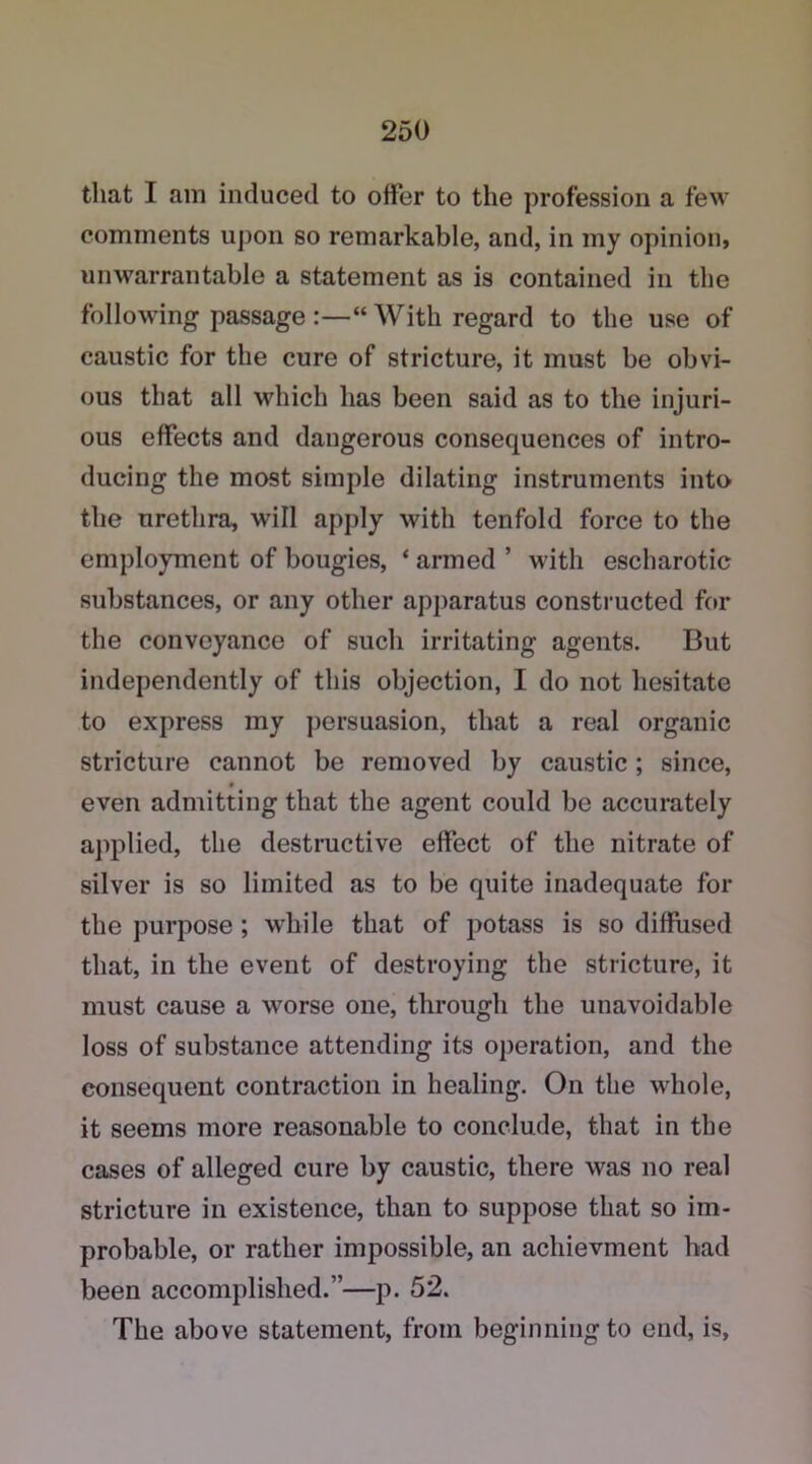 that I am induced to offer to the profession a few comments upon so remarkable, and, in my opinion, unwarrantable a statement as is contained in the following passage :—“With regard to the use of caustic for the cure of stricture, it must be obvi- ous that all which lias been said as to the injuri- ous effects and dangerous consequences of intro- ducing the most simple dilating instruments into the urethra, will apply with tenfold force to the employment of bougies, ‘ armed ’ with escharotic substances, or any other apparatus constructed for the conveyance of such irritating agents. But independently of this objection, I do not hesitate to express my persuasion, that a real organic stricture cannot be removed by caustic; since, even admitting that the agent could be accurately applied, the destructive effect of the nitrate of silver is so limited as to be quite inadequate for the purpose ; while that of potass is so diffused that, in the event of destroying the stricture, it must cause a worse one, through the unavoidable loss of substance attending its operation, and the consequent contraction in healing. On the whole, it seems more reasonable to conclude, that in the cases of alleged cure by caustic, there was no real stricture in existence, than to suppose that so im- probable, or rather impossible, an acliievment had been accomplished.”—p. 52. The above statement, from beginningto end, is,