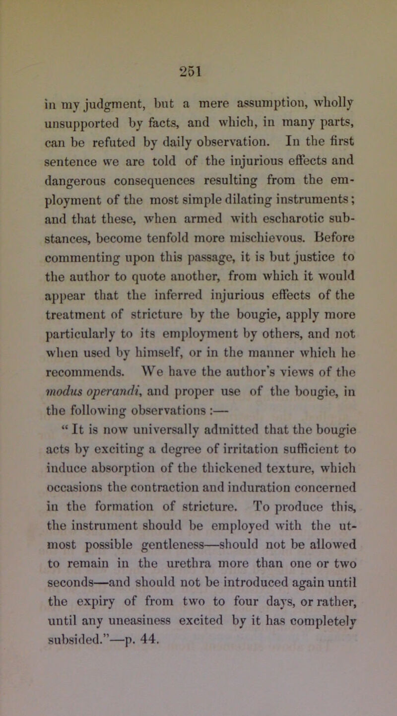 in my judgment, but a mere assumption, wholly unsupported by facts, and which, in many parts, can be refuted by daily observation. In the first sentence we are told of the injurious effects and dangerous consequences resulting from the em- ployment of the most simple dilating instruments; and that these, when armed with escharotic sub- stances, become tenfold more mischievous. Before commenting upon this passage, it is but justice to the author to quote another, from which it would appear that the inferred injurious effects of the treatment of stricture by the bougie, apply more particularly to its employment by others, and not when used by himself, or in the manner which he recommends. We have the author's views of the modus operandi, and proper use of the bougie, in the following observations :— “ It is now universally admitted that the bougie acts by exciting a degree of irritation sufficient to induce absorption of the thickened texture, which occasions the contraction and induration concerned in the formation of stricture. To produce this, the instrument should be employed with the ut- most possible gentleness—should not be allowed to remain in the urethra more than one or two seconds—and should not be introduced again until the expiry of from two to four days, or rather, until any uneasiness excited by it has completely subsided.”—p. 44.