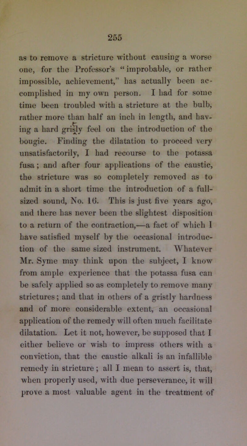 as to remove a stricture without causing a worse one, for the Professor’s “ improbable, or rather impossible, achievement,” has actually been ac- complished in my own person. I had for some time been troubled with a stricture at the bulb, rather more than half an inch in length, and hav- ing a hard grisly feel on the introduction of the bougie. Finding the dilatation to proceed very unsatisfactorily, I had recourse to the potassa fusa; and after four applications of the caustic, the stricture was so completely removed as to admit in a short time the introduction of a full- sized sound, No. lti. This is just five years ago, and there has never been the slightest disposition to a return of the contraction,—a fact of which l have satisfied myself by the occasional introduc- tion of the same sized instrument. Whatever Mr. Syme may think upon the subject, I know from ample experience that the potassa fusa can be safely applied so as completely to remove many strictures; and that in others of a gristly hardness and of more considerable extent, an occasional application of the remedy will often much facilitate dilatation. Let it not, however, be supposed that I either believe or wish to impress others with a conviction, that the caustic alkali is an infallible remedy in stricture; all I mean to assert is, that, when properly used, with due perseverance, it will prove a most valuable agent in the treatment of