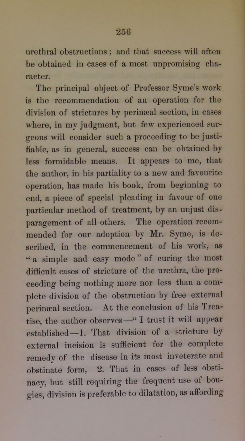 25G urethral obstructions; and that success will often be obtained in cases of a most unpromising cha- racter. The principal object of Professor Syme’s work is the recommendation of an operation for the division of strictures by perinseal section, in cases where, in my judgment, but few experienced sur- geons will consider such a proceeding to be justi- fiable, as in general, success can be obtained by less formidable means. It appears to me, that the author, in his partiality to a new and favourite operation, has made his book, from beginning to end, a piece of special pleading in favour of one particular method of treatment, by an unjust dis- paragement of all others. The operation recom- mended for our adoption by Mr. Syme, is de- scribed, in the commencement of his work, as “ a simple and easy mode ” of curing the most difficult cases of stricture of the urethra, the pro- ceeding being nothing more nor less than a com- plete division of the obstruction by free external perinaeal section. At the conclusion of his Trea- tise, the author observes—“ I trust it will appear established—1. That division of a stricture by external incision is sufficient for the complete remedy of the disease in its most inveterate and obstinate form. 2. That in cases of less obsti- nacy, but still requiring the frequent use of bou- gies, division is preferable to dilatation, as aftording