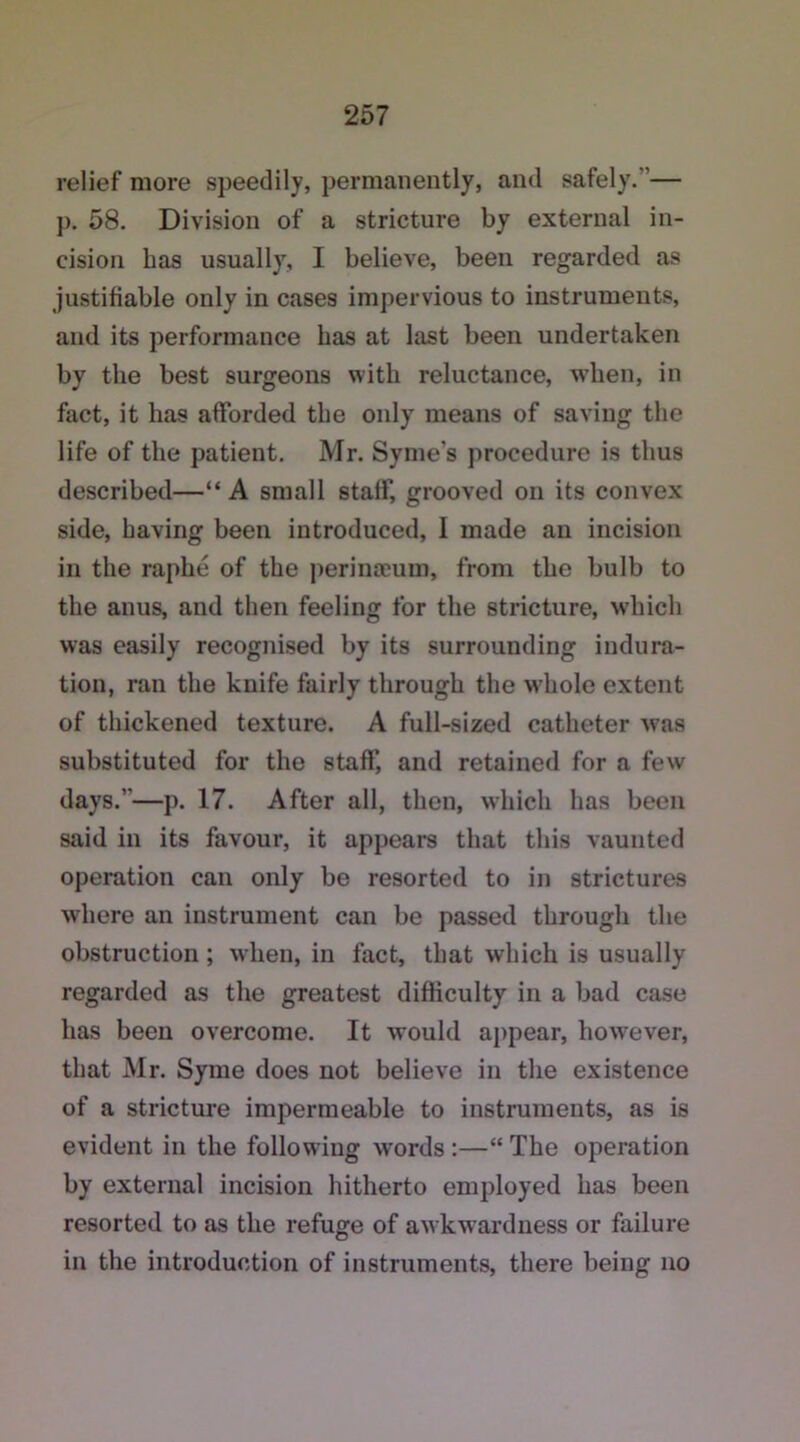 relief more speedily, permanently, and safely. — j). 58. Division of a stricture by external in- cision has usually, I believe, been regarded as justifiable only in cases impervious to instruments, and its performance has at last been undertaken by the best surgeons with reluctance, when, in fact, it has afforded the only means of saving the life of the patient. Mr. Syme's procedure is thus described—“ A small staff, grooved on its convex side, having been introduced, I made an incision in the raphe of the perinaeum, from the bulb to the anus, and then feeling for the stricture, which was easily recognised by its surrounding indura- tion, ran the knife fairly through the whole extent of thickened texture. A full-sized catheter was substituted for the staff, and retained for a few days.’—p. 17. After all, then, which has been said in its favour, it appears that this vaunted operation can only be resorted to in strictures where an instrument can be passed through the obstruction ; when, in fact, that which is usually regarded as the greatest difficulty in a bad case has been overcome. It would appear, however, that Mr. Syme does not believe in the existence of a stricture impermeable to instruments, as is evident in the following words :—“ The operation by external incision hitherto employed has been resorted to as the refuge of awkwardness or failure in the introduction of instruments, there being no