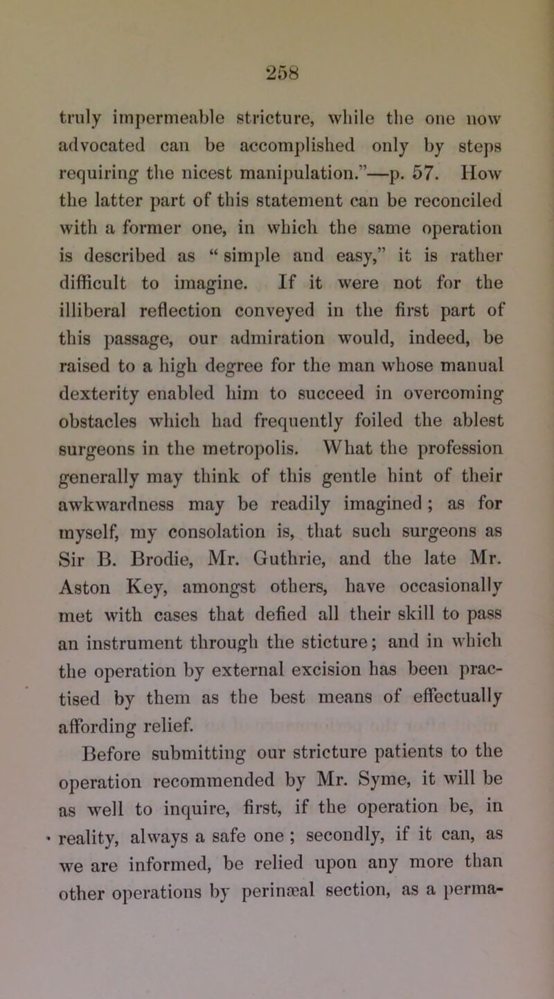 truly impermeable stricture, while the one now advocated can be accomplished only by steps requiring the nicest manipulation.”—p. 57. How the latter part of this statement can be reconciled with a former one, in which the same operation is described as “ simple and easy,” it is rather difficult to imagine. If it were not for the illiberal reflection conveyed in the first part of this passage, our admiration would, indeed, be raised to a high degree for the man whose manual dexterity enabled him to succeed in overcoming obstacles which had frequently foiled the ablest surgeons in the metropolis. What the profession generally may think of this gentle hint of their awkwardness may be readily imagined; as for myself, my consolation is, that such surgeons as Sir B. Brodie, Mr. Guthrie, and the late Mr. Aston Key, amongst others, have occasionally met with cases that defied all their skill to pass an instrument through the sticture; and in which the operation by external excision has been prac- tised by them as the best means of effectually affording relief. Before submitting our stricture patients to the operation recommended by Mr. Syme, it will be as well to inquire, first, if the operation be, in • reality, always a safe one ; secondly, if it can, as we are informed, be relied upon any more than other operations by perinseal section, as a perma-
