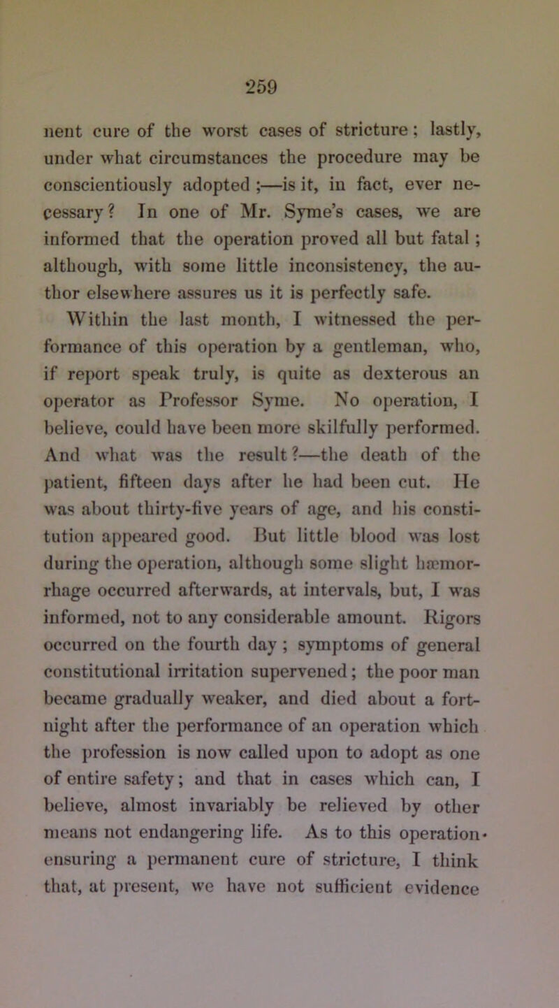 nent cure of the worst cases of stricture; lastly, under what circumstances the procedure may be conscientiously adopted ;—is it, in fact, ever ne- cessary? In one of Mr. Syme’s cases, we are informed that the operation proved all but fatal; although, with some little inconsistency, the au- thor elsewhere assures us it is perfectly safe. Within the last month, I witnessed the per- formance of this operation by a gentleman, who, if report speak truly, is quite as dexterous an operator as Professor Syme. No operation, I believe, could have been more skilfully performed. And what was the result ?—the death of the patient, fifteen days after he had been cut. He was about thirty-five years of age, and his consti- tution appeared good. But little blood was lost during the operation, although some slight haemor- rhage occurred afterwards, at intervals, but, I was informed, not to any considerable amount. Rigors occurred on the fourth day ; symptoms of general constitutional irritation supervened ; the poor man became gradually weaker, and died about a fort- night after the performance of an operation which the profession is now called upon to adopt as one of entire safety; and that in cases which can, I believe, almost invariably be relieved by other means not endangering life. As to this operation* ensuring a permanent cure of stricture, I think that, at present, we have not sufficient evidence