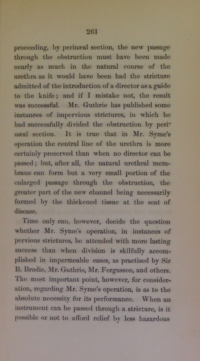 proceeding, by perinaeal section, the new passage througli the obstruction must have been made nearly as much in the natural course of the urethra as it would have been had the stricture admitted of the introduction of a director as a guide to the knife; and if I mistake not, the result was successful. Mr. Guthrie has published some instances of impervious strictures, in which he had successfully divided the obstruction by peri naeal section. It is true that in Mr. Syme’s operation the central line of the urethra is more certainly preserved than when no director can be passed ; but, after all, the natural urethral mem- brane can form but a very small portion of the enlarged passage through the obstruction, the greater part of the new channel being necessarily formed by the thickened tissue at the seat of disease. Time only can, however, decide the question whether Mr. Symes operation, in instances of pervious strictures, be attended with more lasting success than when division is skilfully accom- plished in impermeable cases, as practised by Sir B. Brodie, Mr. Guthrie, Mr. Fergusson, and others. The most important point, however, for consider- ation, regarding Mr. Syme’s operation, is as to the absolute necessity for its performance. When an instrument can be passed through a stricture, is it possible or not to afford relief by less hazardous