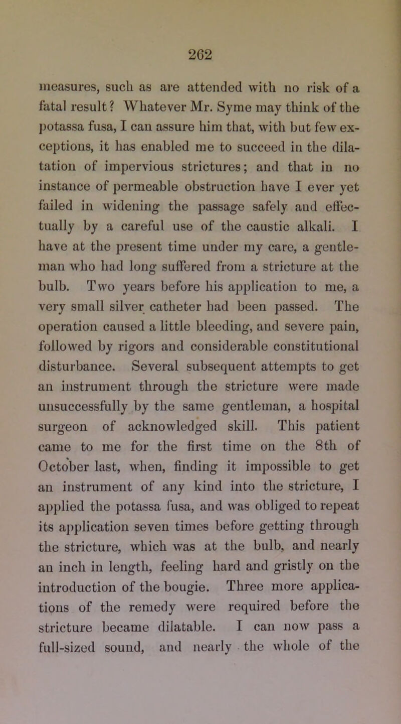 2G2 measures, such as are attended with no risk of a fatal result ? Whatever Mr. Syme may think of the potassa fusa, I can assure him that, with but few ex- ceptions, it has enabled me to succeed in the dila- tation of impervious strictures; and that in no instance of permeable obstruction have I ever yet failed in widening the passage safely and effec- tually by a careful use of the caustic alkali. I have at the present time under my care, a gentle- man who had long suffered from a stricture at the bulb. Two years before his application to me, a very small silver catheter had been passed. The operation caused a little bleeding, and severe pain, followed by rigors and considerable constitutional disturbance. Several subsequent attempts to get an instrument through the stricture were made unsuccessfully by the same gentleman, a hospital surgeon of acknowledged skill. This patient came to me for the first time on the 8th of October last, when, finding it impossible to get an instrument of any kind into the stricture, I applied the potassa fusa, and was obliged to repeat its application seven times before getting through the stricture, which was at the bulb, and nearly an inch in length, feeling hard and gristly on the introduction of the bougie. Three more applica- tions of the remedy were required before the stricture became dilatable. I can now pass a full-sized sound, and nearly the whole of the