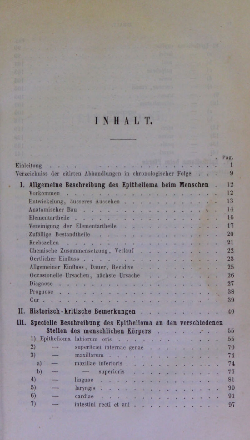 . Pag. Einleitung .... 1 Verzeichntes der citirten Abhandlungen in chronologischer Folge ... 9 I. Allgemeine Beschreibung des Epithelioma beim Menschen . 12 Vorkommen 12 Entwickelung, äusseres Aussehen 13 Anatomischer Bau . 14 Elcmentartbcile 16 Vereinigung der Elemcntartheile 17 Zufällige Bestandteile 20 Krebszellen 21 Chemische Zusammensetzung, Verlauf 22 Ocrtlicher Einfluss 23 Allgemeiner Einfluss, Dauer, Hecidive 25 Occasionelle Ursachen, nächste Ursache 26 Diagnose 27 Prognose 38 Cur • . 39 II. Historisch - kritische Bemerkungen 40 III. Specielle Beschreibung des Epithelioma an den verschiedenen Stellen des menschlichen Körpers * . . 55 1) Epithelioma labiorum oris .... 55 2) — superflcici internae genae 70 3) — maxillarum 74 a) — maxillae inferioris 74 b) — — superioris 77 4) — linguae 81 5) — laryngis 90 6) — cardiae 91 7) — inteslini recti et ani 97