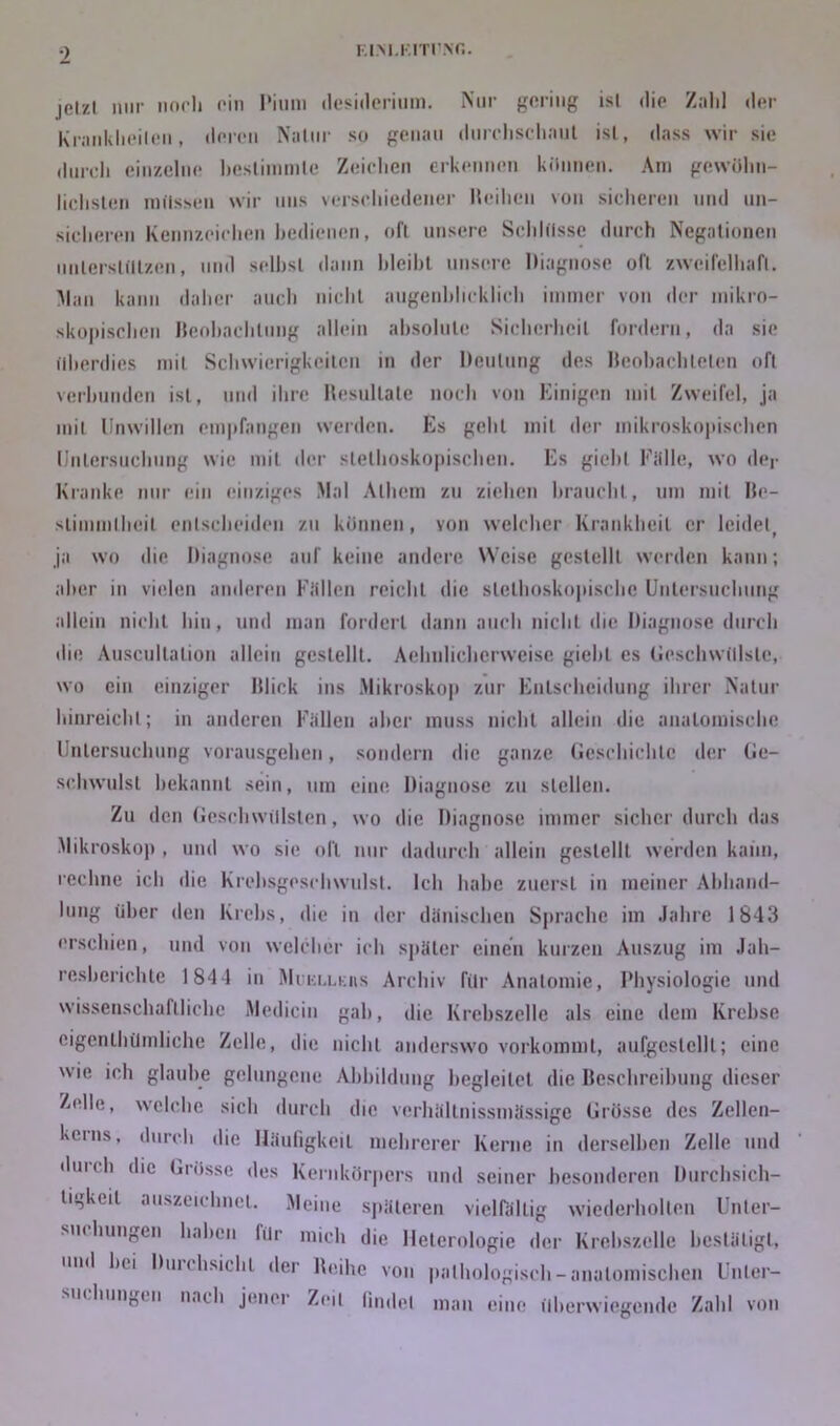 F. IM. KITT .NT,. jetzt nur noch ein I'ium desiderium. Nur gering ist die Zalil der Krankheiten, deren Nalnr so genau durclischanl ist, dass wir sie durch einzelne bestimmte Zeichen erkennen können. Am gewöhn- lichsten mtlssen wir uns verschiedener Iteihcn von sicheren und un- sicheren Kennzeichen bedienen, oft unsere Schlösse durch Negationen unterstützen, und selbst dann bleibt unsere Diagnose oft zweifelhaft. Man kann daher auch nicht augenblicklich immer von der mikro- skopischen Beobachtung allein absolute Sicherheit fordern, da sie überdies mit Schwierigkeiten in der Deutung des Beobachteten oft verbunden ist, und ihre Resultate noch von Einigen mit Zweifel, ja mit Unwillen empfangen werden. Es geht mit der mikroskopischen Untersuchung wie mit der slethoskopischen. Es giebl Falle, wo der Kranke nur ein einziges .Mal Alhem zu ziehen braucht, um mit Be- stimmtheit entscheiden zu können, von welcher Krankheit er leideli ja wo die Diagnose auf keine andere Weise gestellt werden kann; aber in vielen anderen Fällen reicht die slelhoskopische Untersuchung allein nicht hin, und man fordert dann auch nicht die Diagnose durch die Auscullation allein gestellt. Aehnlicherweise giebl es Geschwülste, wo ein einziger Blick ins Mikroskop zur Entscheidung ihrer Natur hinreichl; in anderen Fällen aber muss nicht allein die anatomische Untersuchung vorausgehen, sondern die ganze Geschichte der Ge- schwulst bekannt sein, um eine Diagnose zu stellen. Zu den Geschwülsten, wo die Diagnose immer sicher durch das Mikroskop , und wo sie oll nur dadurch allein gestellt werden kann, rechne ich die Krebsgeschwulst. Ich habe zuerst in meiner Abhand- lung über den Krebs, die in der dänischen Sprache im Jahre 1843 erschien, und von welcher ich später einen kurzen Auszug im Jah- resberichte 1 844 in Muki.lkiis Archiv für Anatomie, Physiologie und wissenschaftliche Medicin gab, die Krebszelle als eine dem Krebse eigentümliche Zelle, die nicht anderswo vorkommt, aufgeslclll; eine wie ich glaube gelungene Abbildung begleitet die Beschreibung dieser Zelle, welche sich durch die verhältnissmässige Grösse des Zellen- kerns, durch die Häufigkeit mehrerer Kerne in derselben Zelle und durch die Grösse des Kernkörpers und seiner besonderen Durchsich- tigkeit auszeichnct. Meine späteren vielfältig wiederholten Unter- suchungen haben für mich die lleterologie der Krebszelle bestätigt, und hei Durchsicht der Reihe von pathologisch-anatomischen Unter- suchungen nach jener Zeit findet man eine überwiegende Zahl von